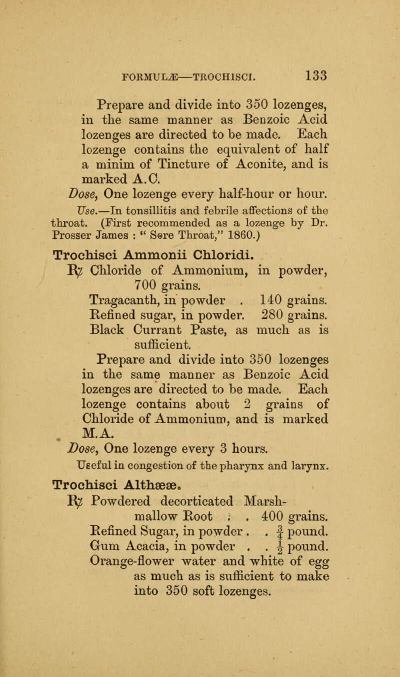 Prepare and divide into 350 lozenges, in the same manner as Benzoic Acid lozenges are directed to be made. Each lozenge contains the equivalent of half a minim of Tincture of Aconite, and is marked A.O. Dose, One lozenge every half-hour or hour. Use.—In tonsillitis and febrile affections of the throat. (First recommended as a lozenge by Dr. Prosser James : *' Sere Throat, 1860.) Trochisci Ammonii Chloridi. B^ Chloride of Ammonium, in powder, 700 grains. Tragacanth, in powder . 140 grains. E-efined sugar, in powder. 280 grains. Black Currant Paste, as much as is sufficient. Prepare and divide into 350 lozenges in the same manner as Benzoic Acid lozenges are directed to be made. Each lozenge contains about 2 grains of Chloride of Ammonium, and is marked M.A. Dose, One lozenge every 3 hours. Ueeful in congestion of the pharynx and larynx. Trochisci Althseseo I^ Powdered decorticated Marsh- mallow Boot . . 400 grains. Befined Sugar, in powder . . | pound. Gum Acacia, in powder . . J pound. Orange-flower water and white of egg as much as is sufficient to make into 350 soft lozenges.