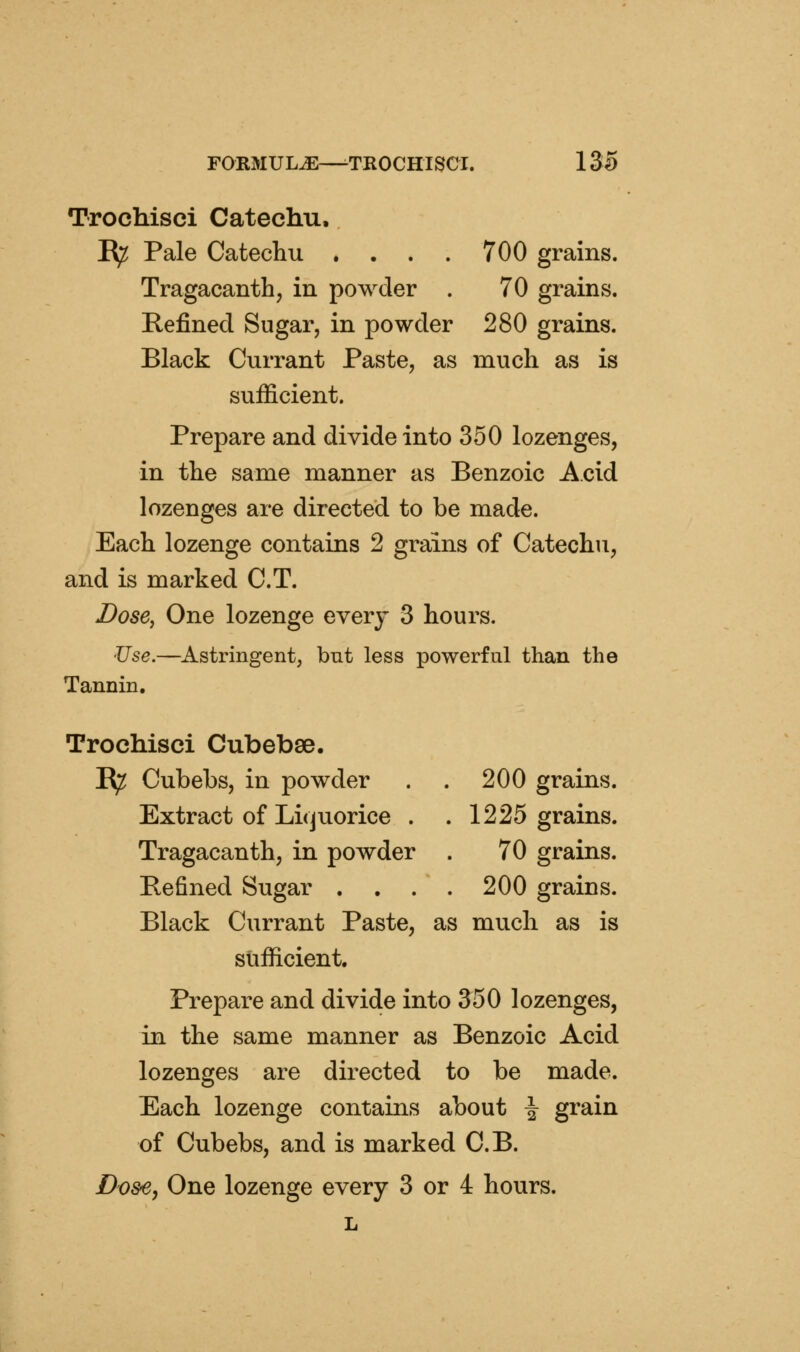 Trochisci Catechu. R^ Pale Catechu . . . . 700 grains. Tragacanth, in powder . 70 grains. Refined Sugar, in powder 280 grains. Black Currant Paste, as much as is sufficient. Prepare and divide into 350 lozenges, in the same manner as Benzoic Acid lozenges are directed to be made. Each lozenge contains 2 grains of Catechu, and is marked C.T. Dose, One lozenge everj 3 hours. JJse.—Astringent, but less powerful than the Tannin, Trochisci Cubebse. K^ Cubebs, in powder . . 200 grains. Extract of Licjuorice . . 1225 grains. Tragacanth, in powder . 70 grains. Pefined Sugar . . . . 200 grains. Black Currant Paste, as much as is sufficient. Prepare and divide into 350 lozenges, in the same manner as Benzoic Acid lozenges are directed to be made. Each lozenge contains about \ grain of Cubebs, and is marked C.B. Do&e, One lozenge every 3 or 4 hours. L