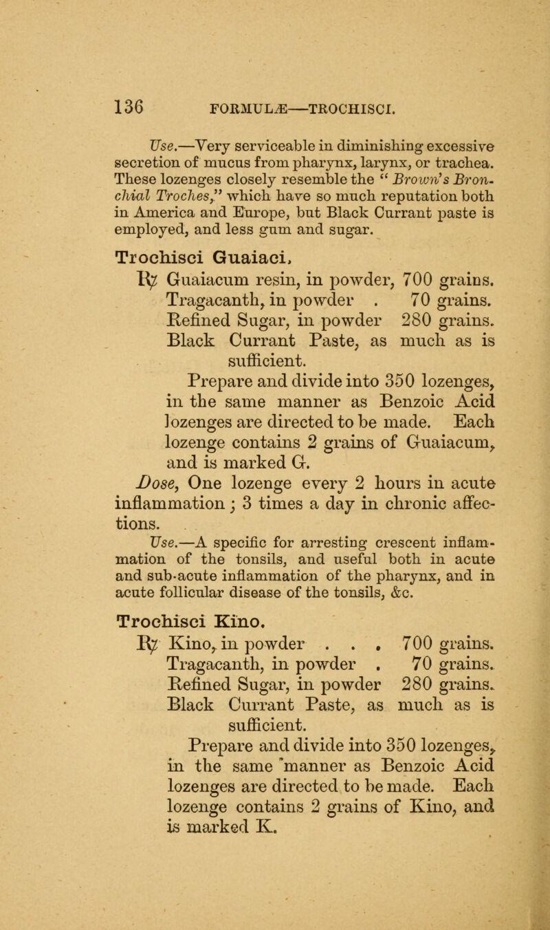 Use.—Yery serviceable in diminishing excessive secretion of mucus from pharynx, larynx, or trachea. These lozenges closely resemble the '' Brown's Bron- cliiul Troches,'^ which have so much reputation both in America and Europe, but Black Currant paste is employed, and less gum and sugar. Trochisci Guaiaci, K^ Guaiacum resin, in powder, 700 grains. Tragacantli, in powder . 70 grains. Befined Sugar, in powder 280 grains. Black Currant Paste, as much as is sufficient. Prepare and divide into 350 lozenges, in the same manner as Benzoic Acid lozenges are directed to be made. Each lozenge contains 2 grains of Guaiacum^ and is marked G. Dose, One lozenge every 2 hours in acute inflammation; 3 times a day in chronic affec- tions. Use.—A specific for arresting crescent inflam- mation of the tonsils, and useful both in acute and sub-acute inflammation of the pharynx, and in acute follicular disease of the tonsils, &c. Trochisci Kino. E^ Kino,, in powder . . . 700 grains. Tragacanth, in powder , 70 grains. Beiined Sugar, in powder 280 grains. Black Currant Paste, as much as is sufficient. Prepare and divide into 350 lozenges^ in the same 'manner as Benzoic Acid lozenges are directed to be made. Each lozenge contains 2 grains of Kino, and is marked K.