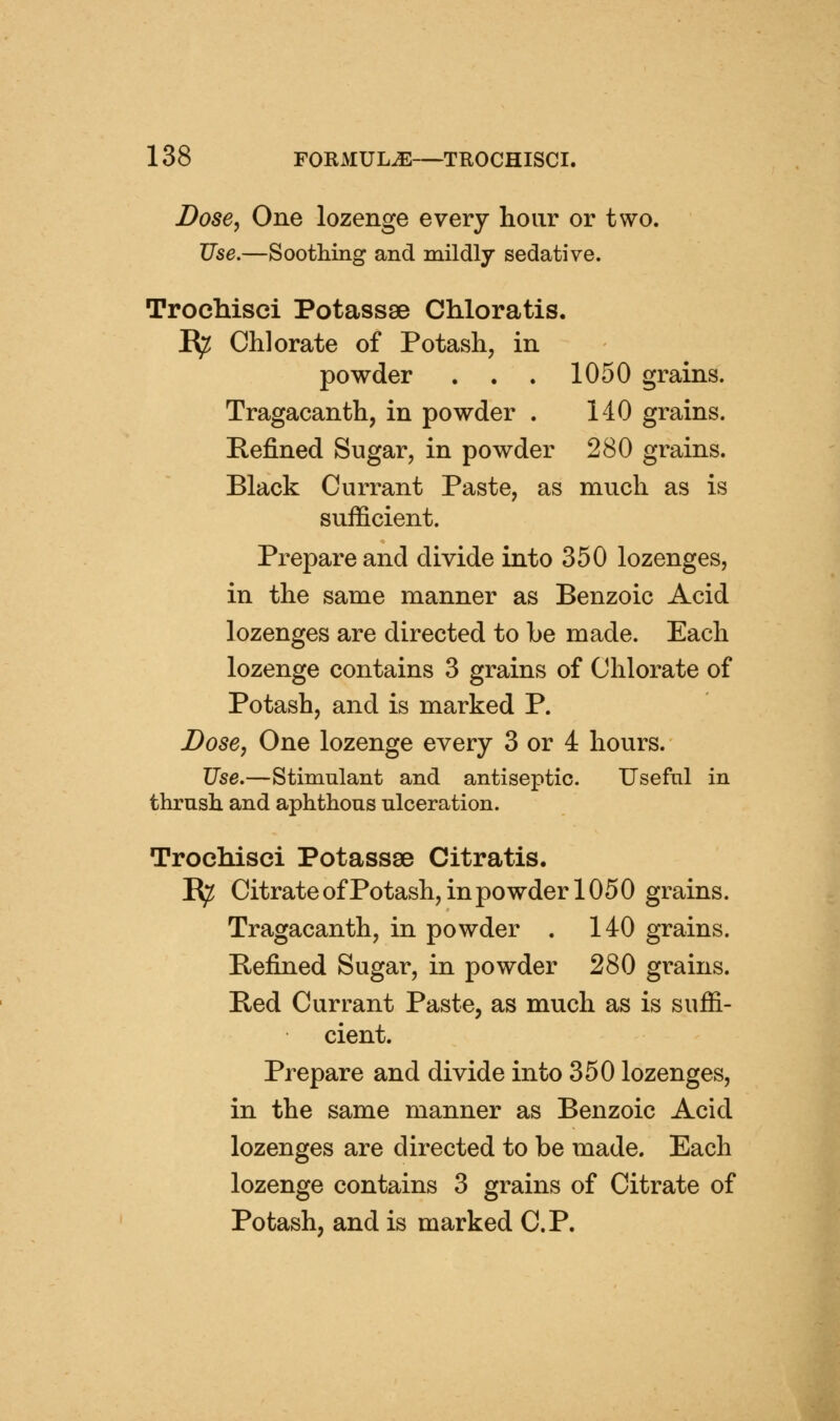 Dose, One lozenge every hour or two. Use,—Soothing and mildly sedative. Trochisci Potassse Chloratis. I^ Chlorate of Potash, in powder . . . 1050 grains. Tragacanth, in powder . HO grains. Refined Sugar, in powder 280 grains. Black Currant Paste, as much as is sufficient. Prepare and divide into 350 lozenges, in the same manner as Benzoic Acid lozenges are directed to he made. Each lozenge contains 3 grains of Chlorate of Potash, and is marked P. Dose, One lozenge every 3 or 4 hours. JJse.—Stimulant and antiseptic. Useful in thrush and aphthous ulceration. Trocliisci Potassse Citratis. E^ Citrate of Potash, in powder 1050 grains. Tragacanth, in powder . 140 grains. Befined Sugar, in powder 280 grains. Bed Currant Paste, as much as is suffi- cient. Prepare and divide into 350 lozenges, in the same manner as Benzoic Acid lozenges are directed to be made. Each lozenge contains 3 grains of Citrate of Potash, and is marked C.P.