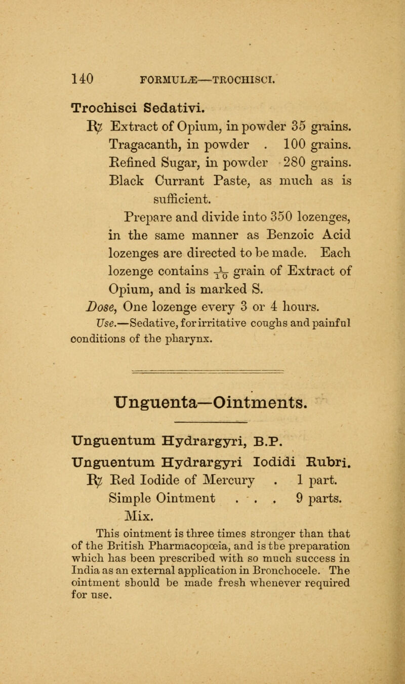 Trochisci Sedativi. E^ Extract of Opium, in powder 35 grains. Tragacanth, in powder . 100 grains. Eefined Sugar, in powder 280 grains. Black Currant Paste, as mucli as is sufficient. Prepare and divide into 350 lozenges, in the same manner as Benzoic Acid lozenges are directed to be made. Each lozenge contains -^^ grain of Extract of Opium, and is marked S. Dose, One lozenge every 3 or 4 hours. Use.—Sedative, for irritative conghs and painfnl conditions of tlie pliarynx. Unguenta—Ointments. Unguentum Hydrargyri, B.P. Unguentum Hydrargyri lodidi Rubri. B;^ Bed Iodide of Mercury . 1 part. Simple Ointment ... 9 parts. Mix. This ointment is three times stronger than that of the British Pharmacopoeia, and is the preparation which has been prescribed with so much success in India as an external application in Bronchocele. The ointment should be made fresh whenever required for use.