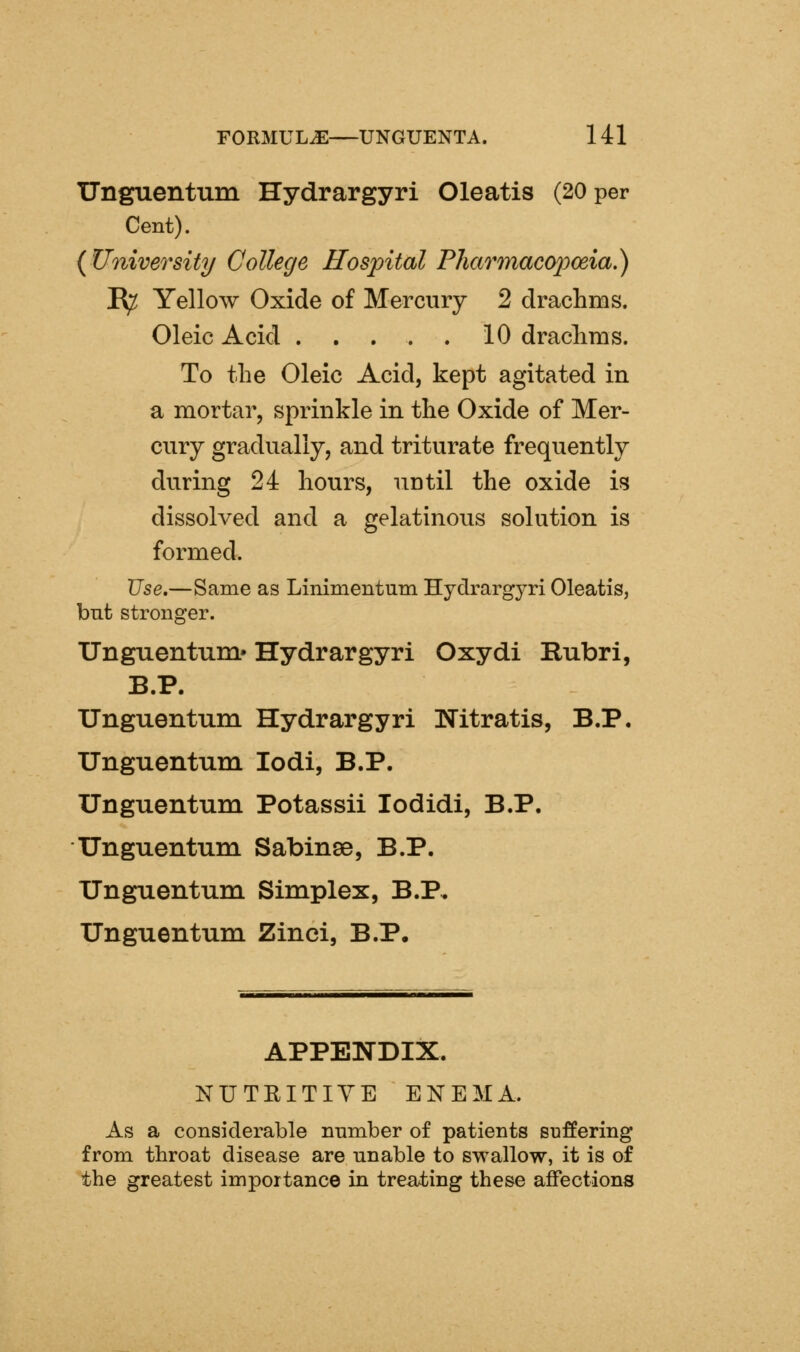 TJnguentum Hydrargyri Oleatis (20 per Cent). {University College Hospital Fharmacopoeia^ R^ Yellow Oxide of Mercury 2 drachms. Oleic Acid 10 draclims. To the Oleic Acid, kept agitated in a mortar, sprinkle in the Oxide of Mer- cury gradually, and triturate frequently during 24 hours, until the oxide is dissolved and a gelatinous solution is formed. Use.—Same as Linimentum Hydrargyri Oleatis, but stronger. Unguentum.' Hydrargyri Oxydi Rubri, B.P. Unguentum Hydrargyri Nitratis, B.P. Unguentum lodi, B.P. Unguentum Potassii lodidi, B.P. Unguentum Sabinse, B.P. Unguentum Simplex, B.P, Unguentum Zinci, B.P. APPENDIX. NUTRITIVE ENEMA. As a considerable number of patients suffering from throat disease are unable to swallow, it is of the greatest importance in treating these affections