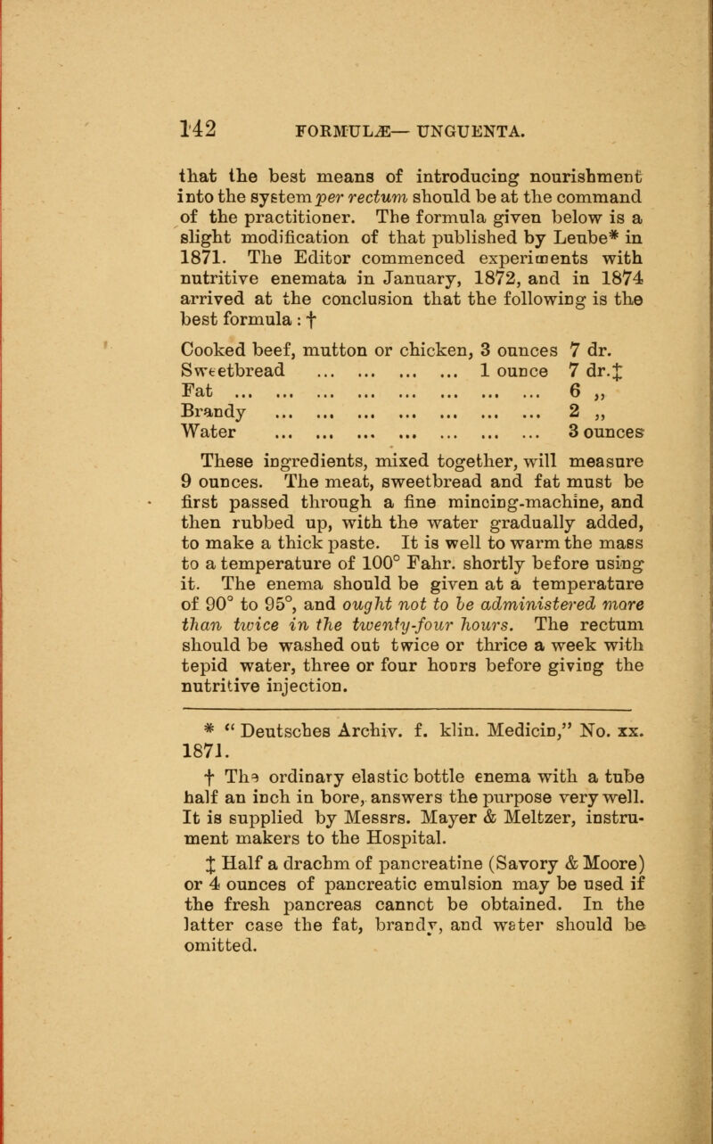 that the best means of introducing nourishment into the system per rectum should be at the command of the practitioner. The formula given below is a slight modification of that published by Leube* in 1871. The Editor commenced experiments with nutritive enemata in January, 1872, and in 1874 arrived at the conclusion that the followiDg is the best formula: f Cooked beef, mutton or chicken, 3 ounces 7 dr. Sweetbread 1 ounce 7 dr.J Fat 6 „ Brandy 2 ,, Water 3 ounces These ingredients, mixed together, will measure 9 ounces. The meat, sweetbread and fat must be first passed through a fine mincing-machine, and then rubbed up, with the water gradually added, to make a thick paste. It is well to warm the mass to a temperature of 100° Fahr. shortly before using it. The enema should be given at a temperature of 90° to 95°, and ought not to he administered more than twice in the tivenfy-four hours. The rectum should be washed out twice or thrice a week with tepid water, three or four hoDrs before giving the nutritive injection. * *' Deutsches Archiv. f. klin. Medicin, No. xx. 1871. t The ordinary elastic bottle enema with a tube half an inch in bore, answers the purpose very well. It is supplied by Messrs. Mayer & Meltzer, instru- ment makers to the Hospital. J Half a drachm of pancreatine (Savory & Moore) or 4 ounces of pancreatic emulsion may be used if the fresh pancreas cannct be obtained. In the latter case the fat, brandy, and water should be omitted.