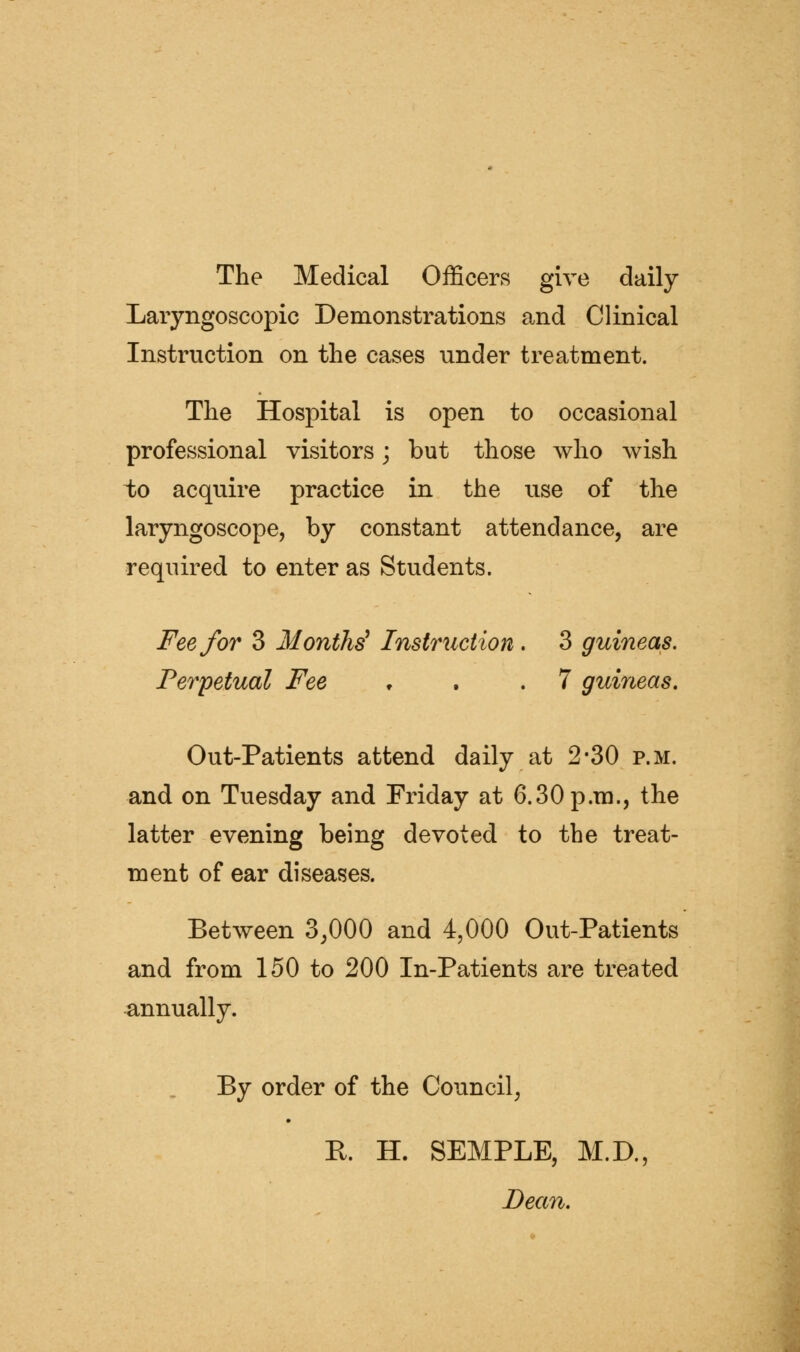 The Medical Officers give daily Laryngoscopic Demonstrations and Clinical Instruction on the cases under treatment. The Hospital is open to occasional professional visitors; but those who wish to acquire practice in the use of the laryngoscope, by constant attendance, are required to enter as Students. Fee for 3 Months^ Instruction. 3 guineas. Perpetual Fee ♦ . .7 guineas, Out-Patients attend daily at 2-30 p.m. and on Tuesday and Friday at 6.30 p.m., the latter evening being devoted to the treat- ment of ear diseases. Between 3,000 and 4,000 Out-Patients and from 150 to 200 In-Patients are treated annually. By order of the Council, E. H. SEMPLE, M.D., Dean,