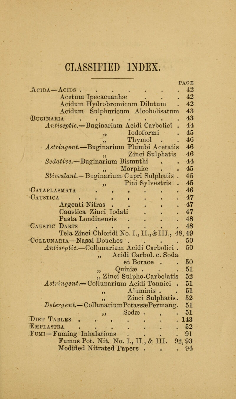 CLASSIFIED INDEX. PAGE AciDA—Acids 42 Acetum Ipecacuanhse . . .42 Acidum Hydrobromicum Dilutum . 42 Acidum Snlphuricum Alcoholisatum 43 ^BUGINARIA 43 Antiseptic.—Bnginarium Acidi Carbolici . 44 „ lodoformi . 45 „ Thymol . . 46 Astringent.—Buginarium Plumbi Acetatis 46 5, Zinci Sulphatis 46 Sedative.—Bnginarium Bismntbi . . 44 „ Morphiae . . 45 Stimulant.—Buginarium. Cupri Sulphatis . 45 ,, Piui Sylvestris . 45 Cataplasmata 46 Caustic A 47 Argenti Nitras 47 Cauetica ZInci lodati . . .47 Pasta Londinensis . . . .48 Caustic Darts 48 Tela Zinci Chloridi No. I., II., & III., 48, 49 CoLLUNARiA—Na^al Douches . . . .50 Antisfptic.—Collunarium Acidi Carbolici . 50 „ Acidi Carbol. c. Soda et Borace . . 50 „ Quinise . . .51 „ Zinci Sulpho.Carbolatis 52 Astringent.— Collunarium Acidi Tannici . 51 „ Aluminis , . 51 „ Zinci Sulphatis. 52 Detergent.— CollunariumPotasssePermang. 51 „ Sodae . . .51 Diet Tables 143 Emplastra 52 FuMi—Fuming Inhalations . . . .91 Fumus Pot. Nit. No. I., II., & III. 92, 93 Modified Nitrated Papers . . .94