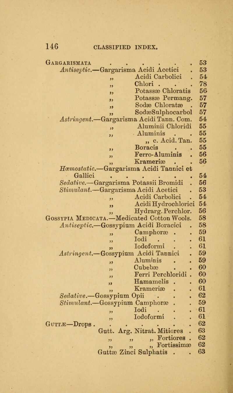 Gaugarismata 53 AntisexAic.—Gargarisma Acidi Acetici . 53 „ Acidi Carbolici . 54 „ Chlori . . . 78 „ Potassse Chloratis 56 „ Potass89 Permang. 57 „ SodsB ChloratsB . 57 „ SodseSulphocarbol 57 Astringent,—Gargarisma Acidi Tann. Com. 54 „ Aluminii Chloridi 55 „ Aluminis . . 55 „ c. Acid. Tan. 55 „ Boracis . . 55 „ Ferro-Aluminis . 56 „ Krameriae . . 56 Hodmostatic,—Gargarisma Acidi Tannici et Gallici 54 Sedative.—Gargarisma Potassii Bromidi . 56 Stimulant.—Gargarisma Acidi Acetici . 53 „ Acidi Carbolici . 54 „ Acidi Hydrochlorici 54 „ Hydrarg. PercWor. 56 GosSYPiA Medicata.—Medicated Cotton Wools. 58 Antiseptic.—Gossypium Acidi Boracici . 58 „ Camphorse . . 59 „ lodi . . .61 „ lodoformi . . 61 Astringent,—Gossypium Acidi Tannici . 59 „ Aluminis . . 59 „ Cubebse , . 60 „ Ferri Per chloridi . 60 „ Hamamelis . . 60 „ Krameriae . . 61 Sedative,—Gossypium Opii . . .62 Stimulant.—Gossypium Campliorae . . 59 „ lodi . . .61 „ lodoformi . . 61 GuTT^—Drops 62 Gutt. Arg. Nitrat. Mitiores . 63 „ „ ,, Fortiores . 62 „ „ „ Fortissimae 62 Guttae Zinci Sulphatis . . 63