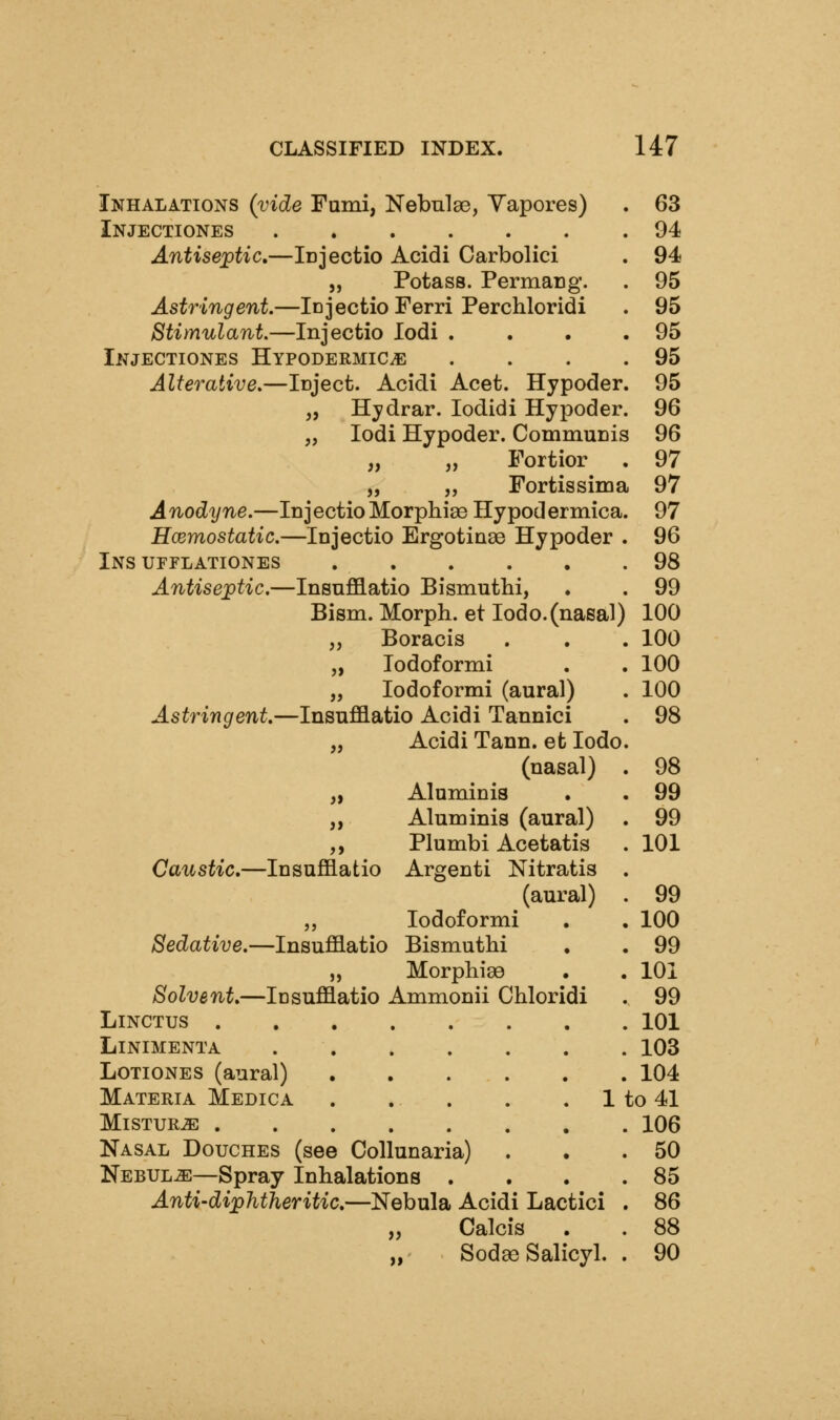 Inhalations (vide Fami, Nebulae, Yapores) . 63 Injectiones 94 Antiseptic,—iDJectio Acidi Carbolici . 94 „ Potass. Permacg. . 95 Astringent.—iDJectioFerri Perchloridi . 95 Stimulant.—Injectio lodi . . • .95 Injectiones Hypodermics . . . .95 Alterative.—Icject. Acidi Acet. Hypoder. 95 „ Hjdrar. lodidi Hypoder. 96 „ lodi Hypoder. CommuDis 96 „ „ Fortior . 97 „ „ Fortissima 97 A nodyne.—In j ectio Morphige Hy pod ermica. 97 Hcemostatic.—Injectio Ergotinse Hypoder . 96 Ins urFLATiONES 98 Antiseptic.—InsnflB.atio Bismuthi, . . 99 Bism. Morph. et lodo.(nasal) 100 „ Boracis . . . 100 „ lodoformi . . 100 „ lodoformi (aural) . 100 Astringent.—Insufflatio Acidi Tannici . 98 „ Acidi Tann. et lodo. (nasal) . 98 „ Aluminia . . 99 „ Aluminia (aural) . 99 ,, Plumbi Acetatis . 101 Caustic,—Insufflatio Argenti Nitratis . (aural) . 99 „ lodoformi . . 100 Sedative.—Insufflatio Bismuthi , . 99 „ Morphisa . . 101 Solvent—Insufflatio Ammonii Chloridi . 99 LiNCTUS 101 LiNIMENTA 103 LoTiONES (aural) 104 Materia Medica . . . . . 1 to 41 MiSTURJE 106 Nasal Douches (see Collunaria) . . .50 NEBULiE—Spray Inhalations . . . .85 Anti'dijphtheritic,—Nebula Acidi Lactici . 86 „ Calcis . . 88 „' Sod£e Salicyl. . 90