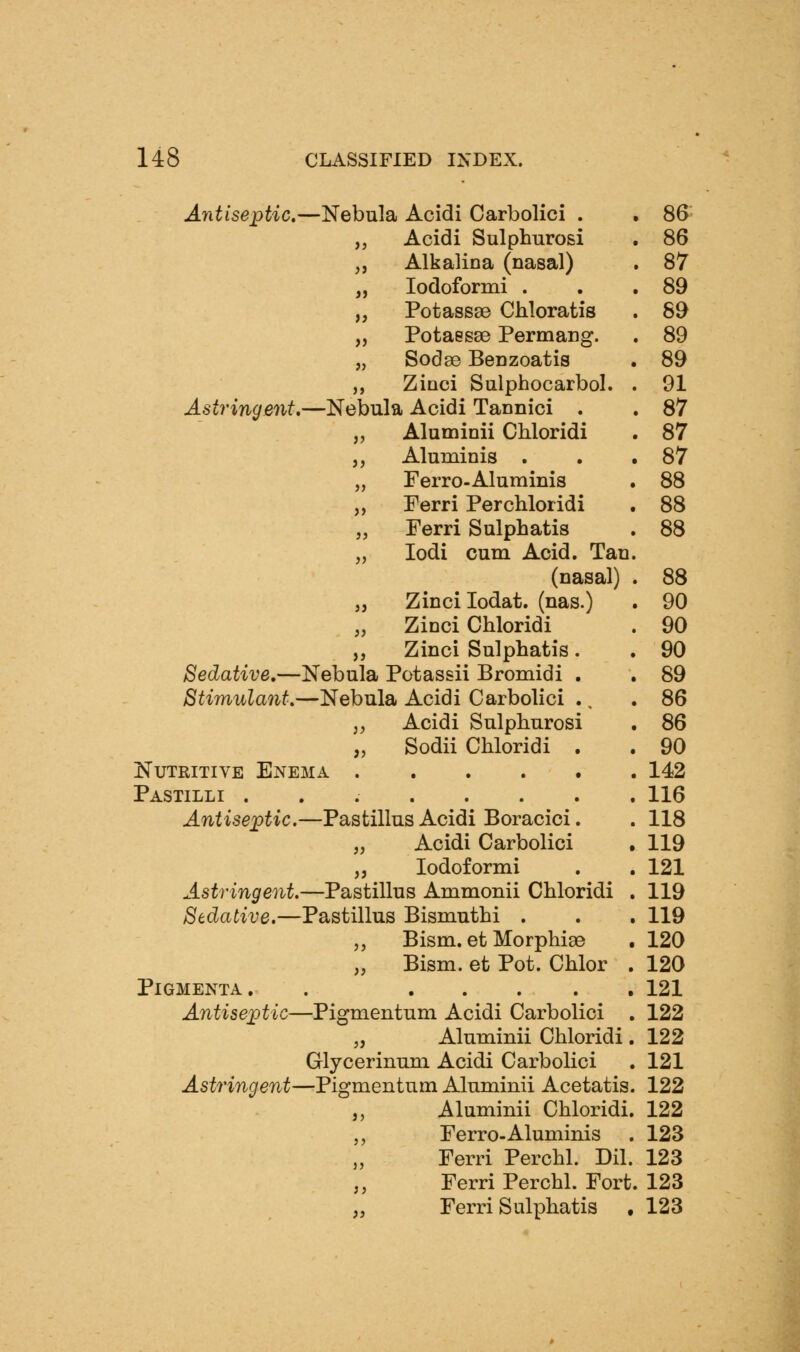 Antiseptic.—Nebula Acidi Carbolici . . 86 ,, Acidi Sulphurosi . 86 „ Alkalina (nasal) . 87 „ lodoformi . . .89 „ Potassge Chloratis . 89 „ Potaesae Permang. . 89 „ Sodse BeDzoatis . 89 ,, Ziaci Sulphocarbol. . 91 Astringent.—Nebula Acidi Tannici . . 87 „ Aluminii Chloridi . 87 ,, Aluminis . . .87 „ Ferro-Aluminis . 88 „ Ferri Per chloridi . 88 „ Ferri Sulphatis . 88 „ lodi cum Acid. Tan. (nasal) . 88 „ Zinci lodat. (nas.) . 90 „ Zinci Chloridi . 90 ,, Zinci Sulphatis. . 90 Sedative,—Nebula Potassii Bromidi . , 89 Stimulant.—Nebula Acidi Carbolici ., .86 J, Acidi Sulphurosi . 86 „ Sodii Chloridi . . 90 Nutritive Enema 142 Pastilli 116 Antiseptic.—Pastillus Acidi Boracici. . 118 „ Acidi Carbolici , 119 ,, lodoformi . . 121 Astringent.—Pastillus Ammonii Chloridi . 119 Sedative.—Pastillus Bismuthi . . , 119 ,, Bism. et Morphiae . 120 „ Bism. et Pot. Chlor . 120 PiGMENTA. . 121 Antiseptic—Pigmentum Acidi Carbolici . 122 „ Aluminii Chloridi . 122 Glycerinum Acidi Carbolici . 121 Astringent—Pigmentum Aluminii Acetatis. 122 ,, Aluminii Chloridi. 122 ,, Ferro-Aluminis . 123 Ferri Perchl. Dil. 123 „ Ferri Perchl. Fort. 123 „ Ferri Sulphatis . 123