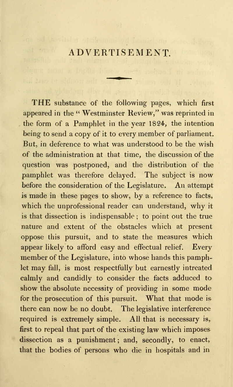 ADVERTISEMENT. THE substance of the following pages, which first appeared in the  Westminster Review/' was reprinted in the form of a Pamphlet in the year 1824-, the intention being to send a copy of it to every member of parliament. But, in deference to what was understood to be the wish of the administration at that time, the discussion of the question was postponed, and the distribution of the pamphlet was therefore delayed. The subject is now before the consideration of the Legislature. An attempt is made in these pages to show, by a reference to facts, which the unprofessional reader can understand, why it is that dissection is indispensable; to point out the true nature and extent of the obstacles which at present oppose this pursuit, and to state the measures which appear likely to afford easy and effectual relief. Every member of the Legislature, into whose hands this pamph-^ kt may fall, is most respectfully but earnestly in treated calmly and candidly to consider the facts adduced to show the absolute necessity of providing in some mode for the prosecution of this pursuit. What that mode is^ there can now be no doubt. The legislative interference required is extremely simple. All that is necessary is^ first to repeal that part of the existing law which imposes dissection as a punishment; and, secondly, to enact, that the bodies of persons who die in hospitals and in