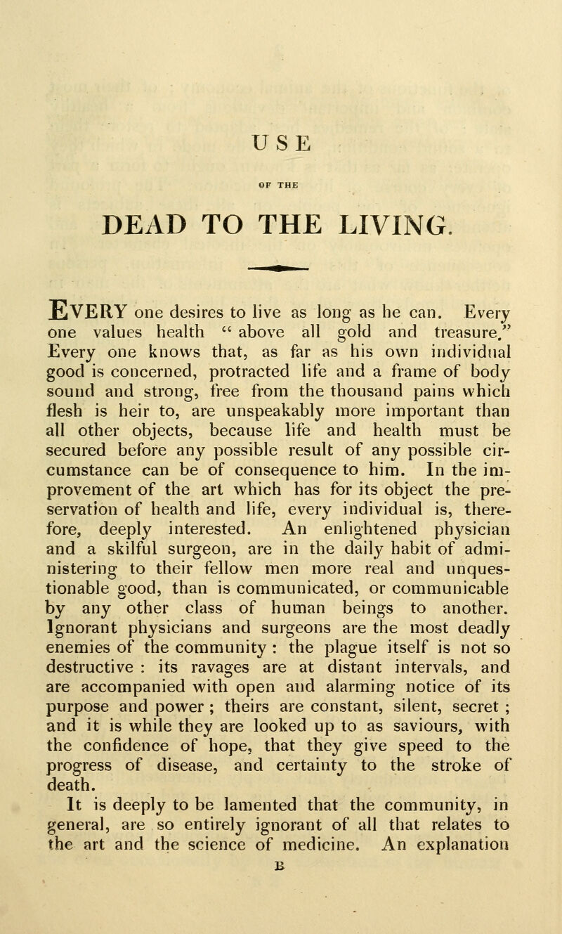 DEAD TO THE LIVING Every one desires to live as long as he can. Every one values health  above all gold and treasure/' Every one knows that, as far as his own individual good is concerned, protracted life and a frame of body sound and strong, free from the thousand pains which flesh is heir to, are unspeakably more important than all other objects, because life and health must be secured before any possible result of any possible cir- cumstance can be of consequence to him. In the im- provement of the art which has for its object the pre- servation of health and life, every individual is, there- fore, deeply interested. An enlightened physician and a skilful surgeon, are in the daily habit of admi- nistering to their fellow men more real and unques- tionable o'ood, than is communicated, or communicable by any other class of human beings to another. Ignorant physicians and surgeons are the most deadly enemies of the community : the plague itself is not so destructive : its ravages are at distant intervals, and are accompanied with open and alarming notice of its purpose and power ; theirs are constant, silent, secret ; and it is while they are looked up to as saviours, with the confidence of hope, that they give speed to the progress of disease, and certainty to the stroke of death. It is deeply to be lamented that the community, in general, are so entirely ignorant of all that relates to the art and the science of medicine. An explanation B