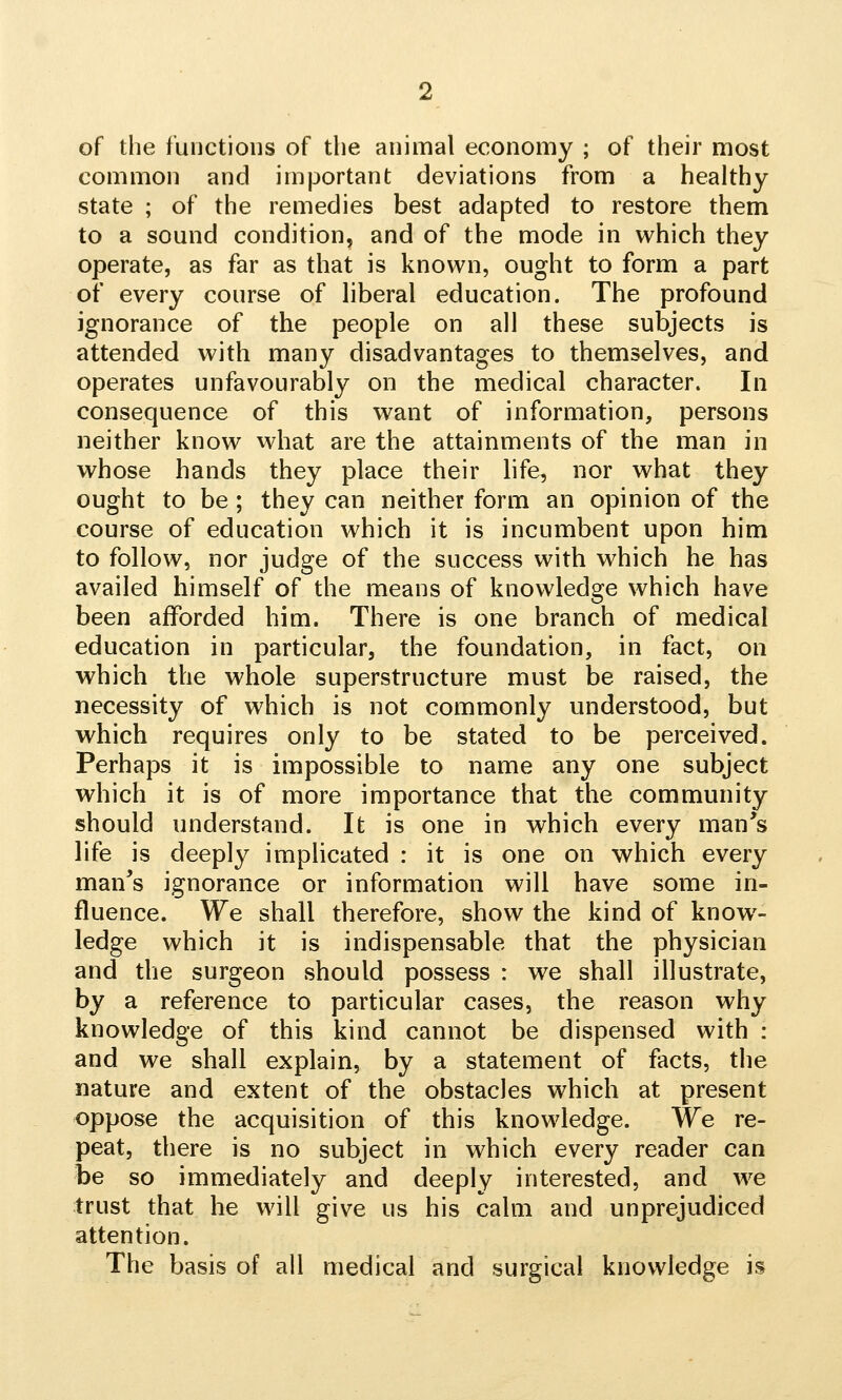 of the functions of the animal economy ; of their most common and important deviations from a healthy state ; of the remedies best adapted to restore them to a sound condition, and of the mode in which they operate, as far as that is known, ought to form a part of every course of liberal education. The profound ignorance of the people on all these subjects is attended with many disadvantages to themselves, and operates unfavourably on the medical character. In consequence of this want of information, persons neither know what are the attainments of the man in whose hands they place their life, nor what they ought to be; they can neither form an opinion of the course of education which it is incumbent upon him to follow, nor judge of the success with which he has availed himself of the means of knowledge which have been afforded him. There is one branch of medical education in particular, the foundation, in fact, on which the whole superstructure must be raised, the necessity of which is not commonly understood, but which requires only to be stated to be perceived. Perhaps it is impossible to name any one subject which it is of more importance that the community should understand. It is one in which every man's life is deeply implicated : it is one on which every man's ignorance or information will have some in- fluence. We shall therefore, show the kind of know- ledge which it is indispensable that the physician and the surgeon should possess : we shall illustrate, by a reference to particular cases, the reason why knowledge of this kind cannot be dispensed with : and we shall explain, by a statement of facts, the nature and extent of the obstacles which at present oppose the acquisition of this knowledge. We re- peat, there is no subject in which every reader can be so immediately and deeply interested, and we trust that he will give us his calm and unprejudiced attention. The basis of all medical and surgical knowledge is