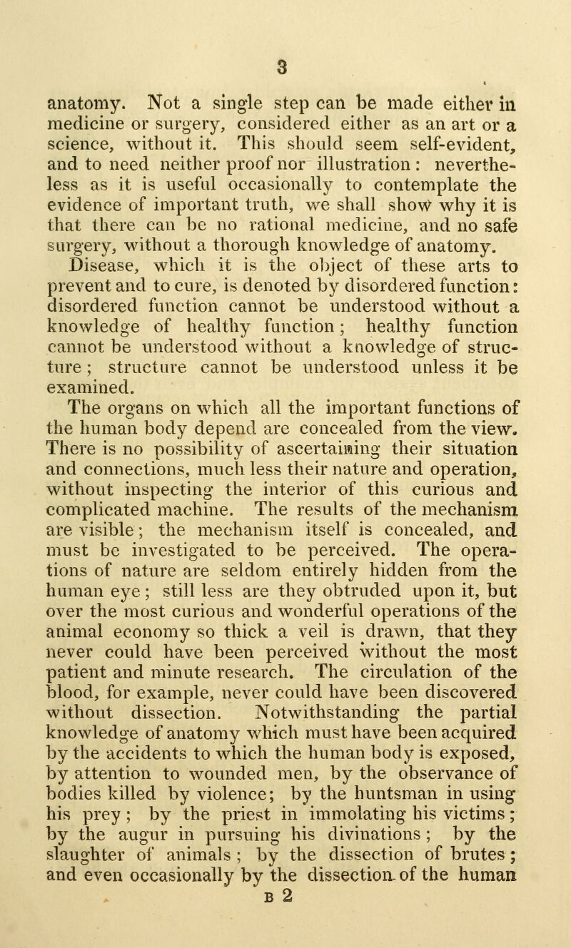 medicine or surgery, considered either as an art or a science, without it. This should seem self-evident, and to need neither proof nor illustration : neverthe- less as it is useful occasionally to contemplate the evidence of important truth, we shall show why it is that there can be no rational medicine, and no safe surgery, without a thorough knowledge of anatomy. Disease, which it is the object of these arts to prevent and to cure, is denoted by disordered function: disordered function cannot be understood without a knowledge of healthy function; healthy function cannot be understood without a knowledge of struc- ture ; structure cannot be understood unless it be examined. The organs on which all the important functions of the human body depend are concealed from the view. There is no possibility of ascertaiaing their situation and connections, much less their nature and operation, without inspecting the interior of this curious and complicated machine. The results of the mechanism are visible; the mechanism itself is concealed, and must be investigated to be perceived. The opera- tions of nature are seldom entirely hidden from the human eye; still less are they obtruded upon it, but over the most curious and wonderful operations of the animal economy so thick a veil is drawn, that they never could have been perceived without the most patient and minute research. The circulation of the blood, for example, never could have been discovered without dissection. Notwithstanding the partial knowledge of anatomy which must have been acquired by the accidents to which the human body is exposed, by attention to wounded men, by the observance of bodies killed by violence; by the huntsman in using his prey; by the priest in immolating his victims; by the augur in pursuing his divinations ; by the slaughter of animals ; by the dissection of brutes; and even occasionally by the dissection, of the human B 2