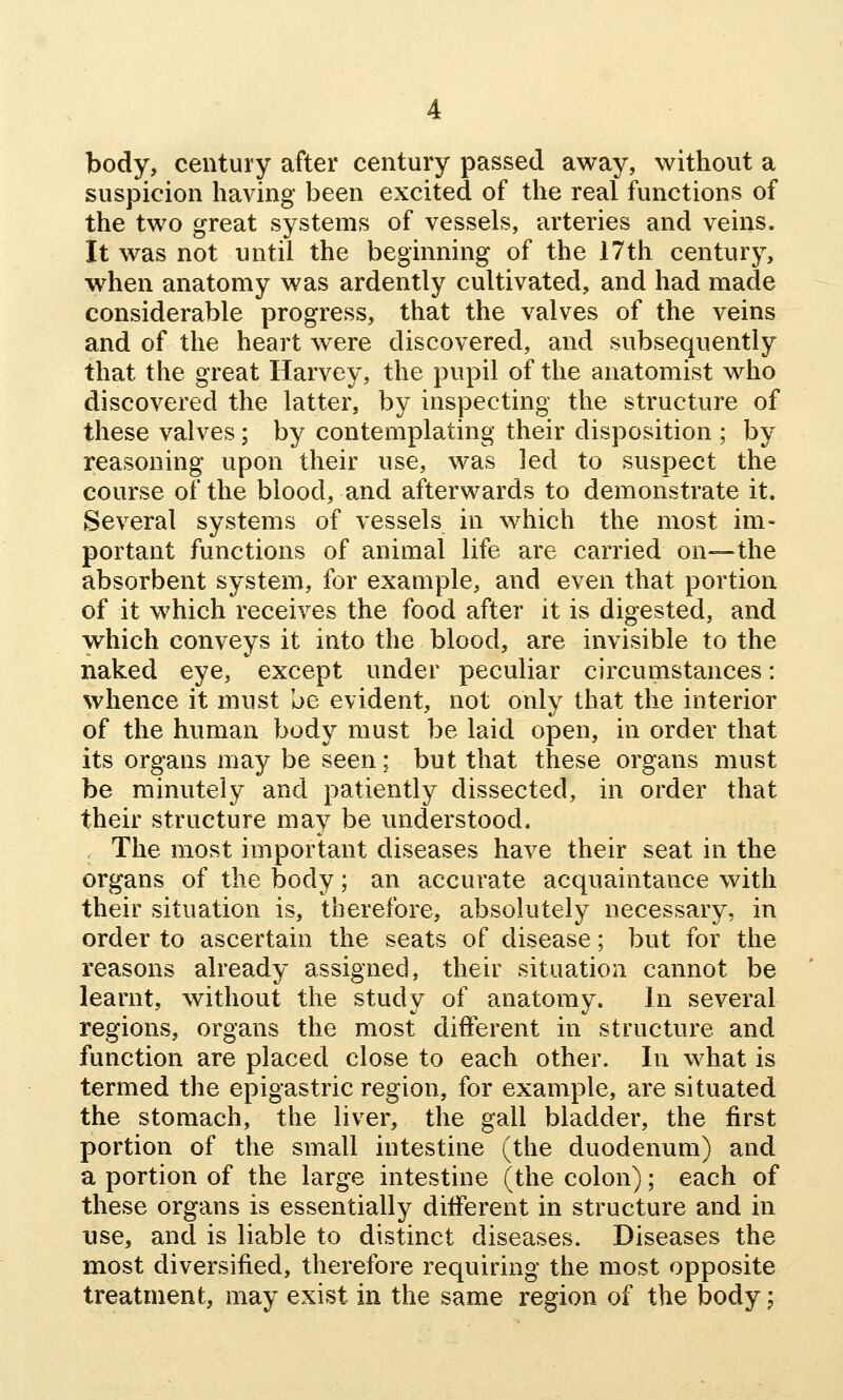 body, century after century passed away, without a suspicion having been excited of the real functions of the two great systems of vessels, arteries and veins. It was not until the beginning of the 17th century, when anatomy was ardently cultivated, and had made considerable progress, that the valves of the veins and of the heart were discovered, and subsequently that the great Harvey, the pupil of the anatomist who discovered the latter, by inspecting the structure of these valves; by contemplating their disposition ; by reasoning upon their use, was led to suspect the course of the blood, and afterwards to demonstrate it. Several systems of vessels in which the most im- portant functions of animal life are carried on—the absorbent system, for example, and even that portion of it which receives the food after it is digested, and which conveys it into the blood, are invisible to the naked eye, except under peculiar circumstances: whence it must be evident, not only that the interior of the human body must be laid open, in order that its organs may be seen; but that these organs must be minutely and patiently dissected, in order that their structure may be vmderstood. The most important diseases have their seat in the organs of the body; an accurate acquaintance with their situation is, therefore, absolutely necessary, in order to ascertain the seats of disease; but for the reasons already assigned, their situation cannot be learnt, without the study of anatomy. In several regions, organs the most different in structure and function are placed close to each other. In what is termed the epigastric region, for example, are situated the stomach, the liver, the gall bladder, the first portion of the small intestine (the duodenum) and a portion of the large intestine (the colon); each of these organs is essentially different in structure and in use, and is liable to distinct diseases. Diseases the most diversified, therefore requiring the most opposite treatment, may exist in the same region of the body;