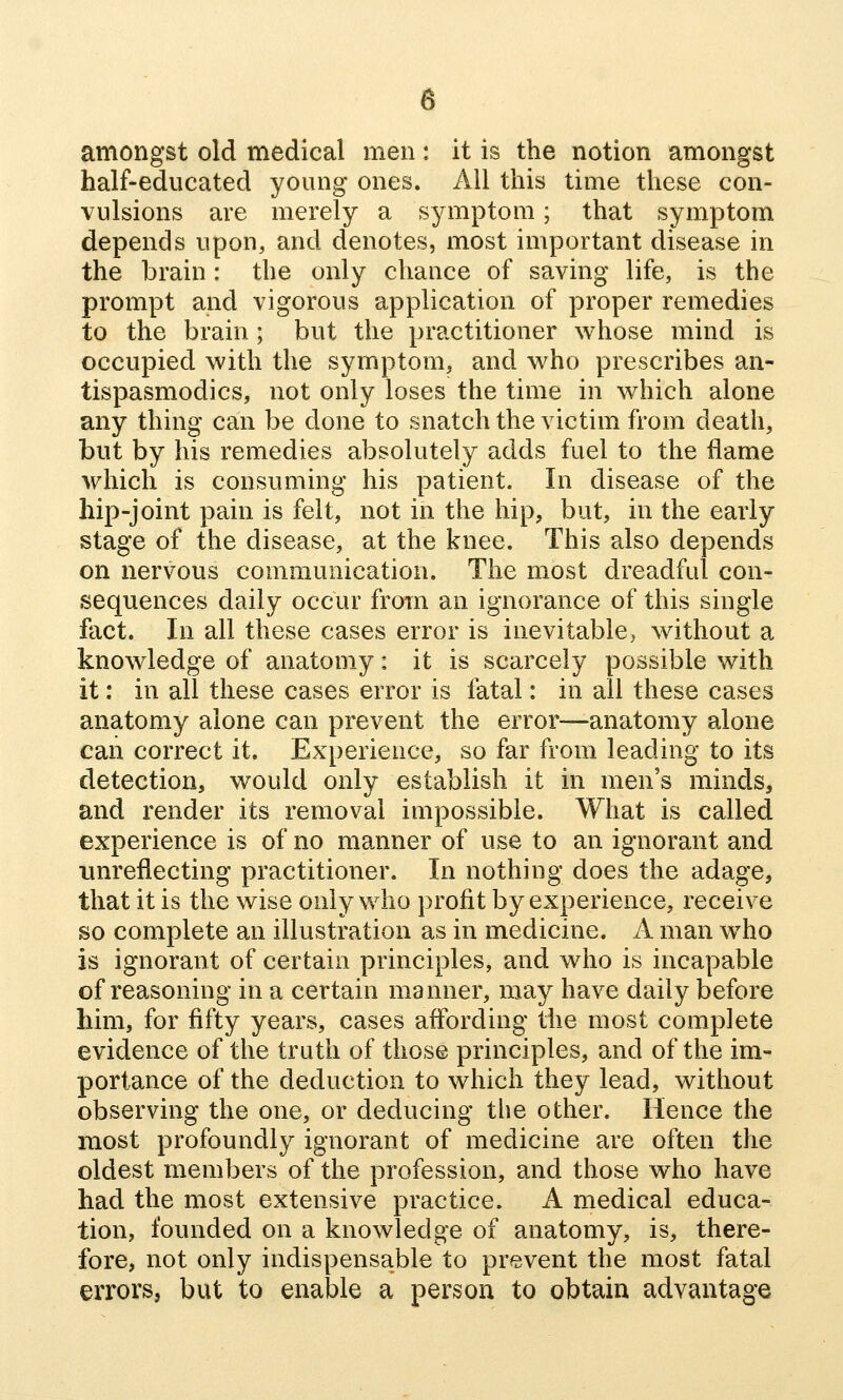 amongst old medical men: it is the notion amongst half-educated young ones. All this time these con- vulsions are merely a symptom; that symptom depends upon, and denotes, most important disease in the brain: the only chance of saving life, is the prompt and vigorous application of proper remedies to the brain ; but the practitioner whose mind is occupied with the symptom, and who prescribes an- tispasmodics, not only loses the time in which alone any thing can be done to snatch the victim from death, but by his remedies absolutely adds fuel to the flame A\^hich is consuming his patient. In disease of the hip-joint pain is felt, not in the hip, but, in the early stage of the disease, at the knee. This also depends on nervous communication. The most dreadful con- sequences daily occur from an ignorance of this single fact. In all these cases error is inevitable, without a knowledge of anatomy: it is scarcely possible with it: in all these cases error is fatal: in all these cases anatomy alone can prevent the error—anatomy alone can correct it. Experience, so far from leading to its detection, would only establish it in men's minds^ and render its removal impossible. What is called experience is of no manner of use to an ignorant and unreflecting practitioner. In nothing does the adage, that it is the wise only who profit by experience, receive so complete an illustration as in medicine. A man who is ignorant of certain principles, and who is incapable of reasoning in a certain manner, may have daily before liim, for fifty years, cases affording the most complete evidence of the truth of those principles, and of the im- portance of the deduction to which they lead, without observing the one, or deducing the other. Hence the most profoundly ignorant of medicine are often the oldest members of the profession, and those who have had the most extensive practice. A medical educa- tion, founded on a knowledge of anatomy, is, there- fore, not only indispensable to prevent the most fatal errors, but to enable a person to obtain advantage