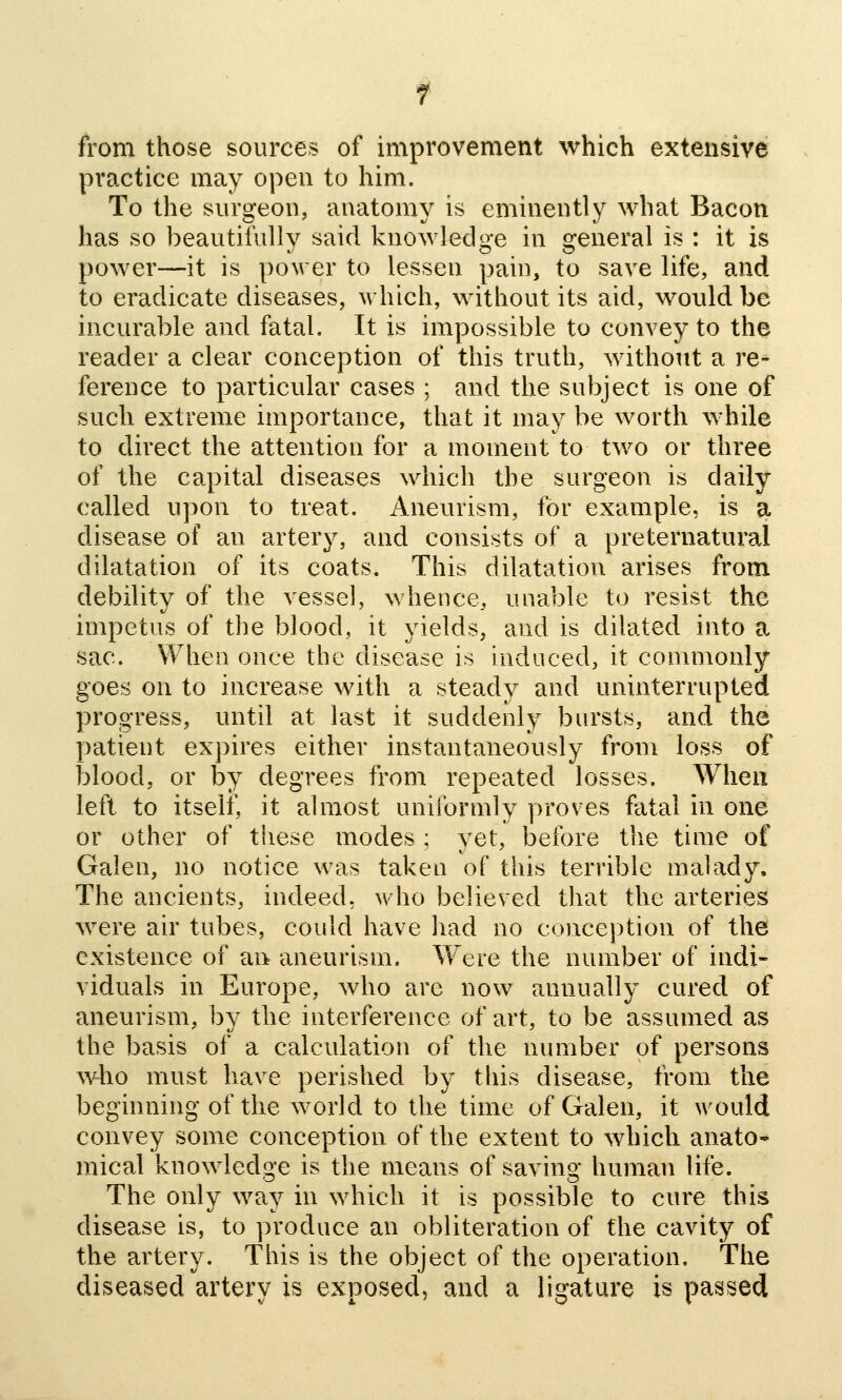 from those sources of improvement which extensive practice may open to him. To the surgeon, anatomy is eminently what Bacon has so beautiiully said knowledge in general is : it is power—it is povrer to lessen pain, to save life, and to eradicate diseases, which, without its aid, would be incurable and fatal. It is impossible to convey to the reader a clear conception of this truth, without a re- ference to particular cases ; and the subject is one of such extreme importance, that it may be worth while to direct the attention for a moment to two or three of the capital diseases which the surgeon is daily called upon to treat. Aneurism, for example, is a disease of an artery, and consists of a preternatural dilatation of its coats. This dilatation arises from debility of the vessel, whence, unable to resist the impetus of the blood, it yields, and is dilated into a sac. When once the disease is induced, it commonly goes on to increase with a steady and uninterrupted progress, until at last it suddenly bursts, and the patient expires either instantaneously from loss of blood, or by degrees from repeated losses. When left to itself, it almost uniformly proves fatal in one or other of these modes ; yet, before the time of Galen, no notice was taken of this terrible malady. The ancients, indeed, who believed that the arteries were air tubes, could have had no conception of the existence of an aneurism. Were the number of indi- viduals in Europe, who are now annually cured of aneurism, by the interference of art, to be assumed as the basis of a calculation of the number of persons wbo must have perished by this disease, from the beginning of the world to the time of Galen, it would convey some conception of the extent to which anato- mical knowledge is the means of saving human life. The only way in which it is possible to cure this disease is, to produce an obliteration of the cavity of the artery. This is the object of the operation. The diseased artery is exposed, and a ligature is passed