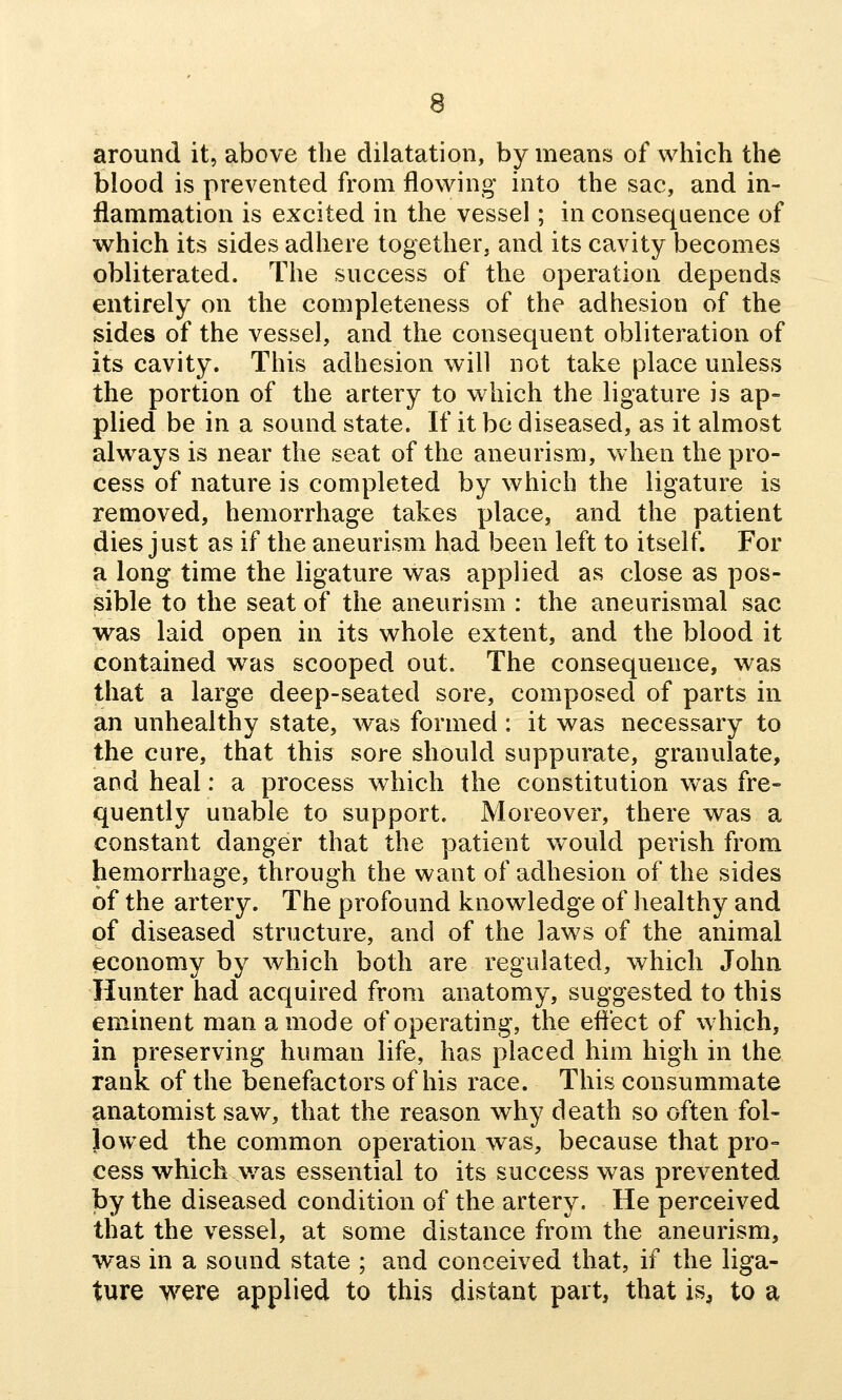 around it, above the dilatation, by means of which the blood is prevented from flowing into the sac, and in- flammation is excited in the vessel; in consequence of which its sides adhere together, and its cavity becomes obliterated. The success of the operation depends entirely on the completeness of the adhesion of the sides of the vessel, and the consequent obliteration of its cavity. This adhesion will not take place unless the portion of the artery to which the ligature is ap» plied be in a sound state. If it be diseased, as it almost always is near the seat of the aneurism, when the pro- cess of nature is completed by which the ligature is removed, hemorrhage takes place, and the patient dies just as if the aneurism had been left to itself. For a long time the ligature was applied as close as pos- sible to the seat of the aneurism : the aneurismal sac was laid open in its whole extent, and the blood it contained was scooped out. The consequence, was that a large deep-seated sore, composed of parts in an unhealthy state, was formed: it was necessary to the cure, that this sore should suppurate, granulate, and heal: a process which the constitution was fre- quently unable to support. Moreover, there was a constant danger that the patient would perish from hemorrhage, through the want of adhesion of the sides of the artery. The profound knowledge of healthy and of diseased structure, and of the laws of the animal economy by which both are regulated, which John Hunter had acquired from anatomy, suggested to this eminent man a mode of operating, the effect of which, in preserving human life, has placed him high in the rank of the benefactors of his race. This consummate anatomist saw, that the reason why death so often fol- lowed the common operation was, because that pro- cess which v/as essential to its success was prevented by the diseased condition of the artery. He perceived that the vessel, at some distance from the aneurism, was in a sound state ; and conceived that, if the liga- ture were applied to this distant part, that is, to a