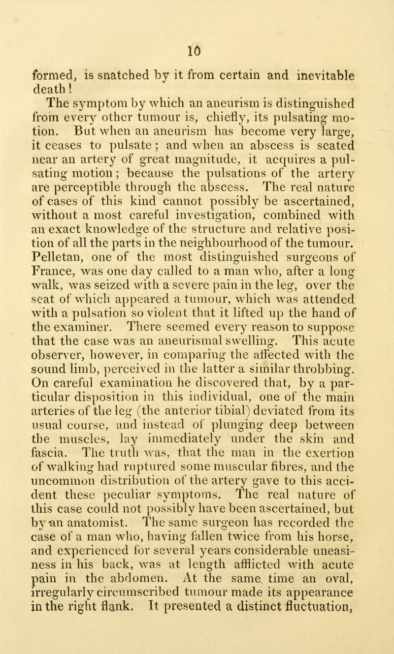 16 formed, is snatched by it from certain and inevitable death! The symptom by which an aneurism is distinguished from every other tumour is, chiefly, its pulsating mo- tion. But when an aneurism has become very large, it ceases to pulsate; and when an abscess is seated near an artery of great magnitude, it acquires a pul= sating motion; because the pulsations of the artery are perceptible through the abscess. The real nature of cases of this kind cannot possibly be ascertained, without a most careful investigation, combined with an exact knowledge of the structure and relative posi- tion of all the parts in the neighbourhood of the tumour. Pelletan, one of the most distinguished surgeons of France, was one day called to a man who, after a long walk, was seized with a severe pain in the leg, over the seat of which appeared a tumour, which was attended with a pulsation so violent that it lifted up the hand of the examiner. There seemed every reason to suppose that the case was an aneurismal swelling. This acute observer, however, in comparing the affected with the sound limb, perceived in the latter a similar throbbing. On careful examination he discovered that, by a par= ticular disposition in this individual, one of the main arteries of the leg (the anterior tibial) deviated from its usual course, and instead of plunging deep between the muscles, lay immediately under the skin and fascia. The truth was, that the man in the exertion of walking had ruptured some muscular fibres, and the uncommon distribution of the artery gave to this acci- dent these peculiar symptoms. The real nature of this case could not possibly have been ascertained, but by-an anatomist. The same surgeon has recorded the case of a man who, having fallen twice from his horse, and experienced for several years considerable uneasi- ness in his back, was at length afflicted Avith acute pain in the abdomen. At the same time an oval, irregularly circumscribed tumour made its appearance in the right flank. It presented a distinct fluctuation,