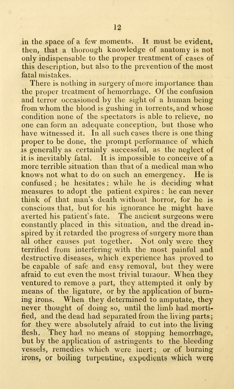 in the space of a few moments. It must be evident, then, that a thorough knowledge of anatomy is not only indispensable to the proper treatment of cases of this description, but also to the prevention of the most fatal mistakes. There is nothing in surgery of more importance than the proper treatment of hemorrhage. Of the confusion and terror occasioned by the sight of a human being from whom the blood is gushing in torrents, and whose condition none of the spectators is able to relieve, no one can form an adequate conception, but those who have witnessed it. In all such cases there is one thing- proper to be done, the prompt performance of which is generally as certainly successful, as the neglect of it is inevitably fatal. It is impossible to conceive of a more terrible situation than that of a medical man who knows not what to do on such an emergency. He is confused ; he hesitates: while he is deciding what measures to adopt the patient expires : he can never think of that man's death without horror, for he is conscious that, but for his ignorance he might have averted his patient's fate. The ancient surgeons were constantly placed in this situation, and the dread in- spired by it retarded the progress of surgery more than all other causes put together. Not only were they terrified from interfering with the most painful and destructive diseases, which experience has proved to be capable of safe and easy removal, but they were afraid to cut even the most trivial tumour. When they ventured to remove a part, they attempted it only by means of the ligature, or by the application of burn- ing irons. When they determined to amputate, they never thought of doing so, until the limb had morti- fied, and the dead had separated from the living parts; for they were absolutely afraid to cut into the living flesh. They had no means of stopping hemorrhage, but by the application of astringents to the bleeding vessels, remedies which were inert; or of burning irons, or boiling turpentine, expedients which wer§