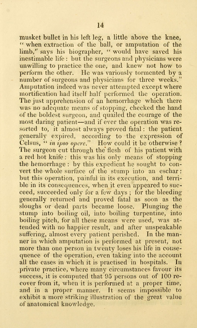 musket bullet in his left leg, a little above the knee, '' when extraction of the ball, or amputation of the limb, says his biographer, *' would have saved his inestimable life : but the surgeons and physicians were unwilling to practice the one, and knew not how to perform the other. He was variously tormented by a number of surgeons and physicians for three weeks. Amputation indeed was never attempted except where mortification had itself half performed the operation. The just apprehension of an hemorrhage which there v/as no adequate means of stopping, checked the hand of the boldest surgeon, and quailed the courage of the most daring patient—and if ever the operation was re- sorted to, it almost always proved fatal: the patient generally expired, according to the expression of Celsus, ** in ipso opereJ' How could it be otherwise ? The surgeon cut through the' flesh of his patient with a red hot knife: this was his only means of stopping the hemorrhage : by this expedient he sought to con- vert the whole surface of the stump into an eschar: but this operation, painful in its execution, and terri- ble in its consequences, when it even appeared to suc- ceed, succeeded only for a few days ; for the bleeding generally returned and proved fatal as soon as the sloughs or dead parts became loose. Plunging the stump into boiling oil, into boiling turpentine, into boiling pitch, for all these means were used, was at- tended with no happier result, and after unspeakable suffering, almost every patient perished. In the man= ner in which amputation is performed at present, not more than one person in twenty loses his life in conse- quence of the operation, even taking into the account all the cases in which it is practised in hospitals. In private practice, where many circumstances favour its success, it is computed that 95 persons out of 100 re- cover from it, when it is performed at a proper time, and in a proper manner. It seems impossible to exhibit a more striking illustration of the great value of anatomical knowledge.