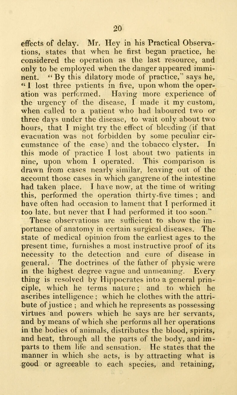 effects of delay. Mr. Hey in his Practical Observa- tions, states that when he first began practice, he considered the operation as the last resource, and only to be employed when the danger appeared immi- nent. *' By this dilatory mode of practice, says he,  1 lost three patients in five, upon whom the oper- ation was performed. Having more experience of the urgency of the disease, I made it my custom, when called to a patient who had laboured two or three days under the disease, to wait only about two hours, that I might try the effect of bleeding (if that evacuation was not forbidden by some peculiar cir- cumstance of the case) and the tobacco clyster. In this mode of practice I lost about two patients in nine, upon whom I operated. This comparison is drawn from cases nearly similar, leaving out of the account those cases in which gangrene of the intestine had taken place, I have now, at the time of writing this, performed the operation thirty-five times ; and have often had occasion to lament that I performed it too late, but never that I had performed it too soon. These observations are sufficient to show the im- portance of anatomy in certain surgical diseases. The state of medical opinion from the earliest ages to the present time, furnishes a most instructive proof of its necessity to the detection and cure of disease in general. The doctrines of the father of physic were in the highest degree vague and unmeaning. Every thing is resolved by Hippocrates into a general prin- ciple, which he terms nature; and to which he ascribes intelligence ; which he clothes with the attri- bute of justice ; and which he represents as possessing virtues and powers which he says are her servants, and by means of which she performs all her operations in the bodies of animals, distributes the blood, spirits, and heat, through all the parts of the body, and im- parts to them life and sensation. He states that the manner in which she acts, is by attracting what is good or agreeable to each species, and retaining,