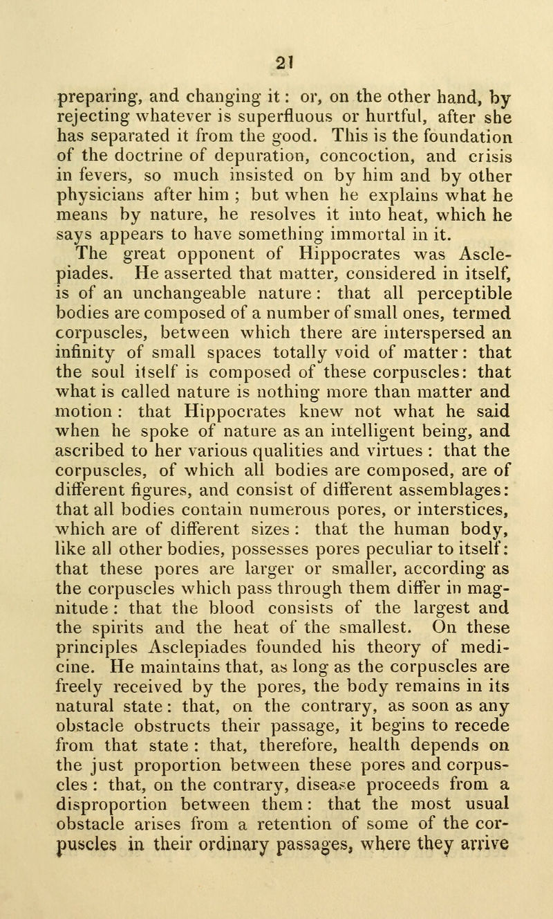 preparing, and changing it: or, on the other hand, by rejecting whatever is superfluous or hurtful, after she has separated it from the good. This is the foundation of the doctrine of depuration, concoction, and crisis in fevers, so much insisted on by him and by other physicians after him ; but vs^hen he explains w^hat he means by nature, he resolves it into heat, which he says appears to have something immortal in it. The great opponent of Hippocrates was Ascle- piades. He asserted that matter, considered in itself, is of an unchangeable nature: that all perceptible bodies are composed of a number of small ones, termed corpuscles, between which there are interspersed an infinity of small spaces totally void of matter: that the soul itself is composed of these corpuscles: that what is called nature is nothing more than matter and motion : that Hippocrates knew not what he said when he spoke of nature as an intelligent being, and ascribed to her various qualities and virtues : that the corpuscles, of which all bodies are composed, are of different figures, and consist of different assemblages: that all bodies contain numerous pores, or interstices, which are of different sizes : that the human body, like all other bodies, possesses pores peculiar to itself: that these pores are larger or smaller, according as the corpuscles which pass through them differ in mag- nitude : that the blood consists of the largest and the spirits and the heat of the smallest. On these principles Asclepiades founded his theory of medi- cine. He maintains that, as long as the corpuscles are freely received by the pores, the body remains in its natural state: that, on the contrary, as soon as any obstacle obstructs their passage, it begins to recede from that state : that, therefore, health depends on the just proportion between these pores and corpus- cles : that, on the contrary, disease proceeds from a disproportion between them: that the most usual obstacle arises from a retention of some of the cor- puscles in their ordinary passages, where they arrive