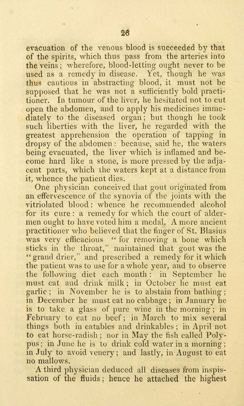 evacuation of the venous blood is succeeded by that of the spirits, which thus pass from the arteries into the veins; wherefore, blood-letting ought never to be used as a remedy in disease. Yet, though he was thus cautious in abstracting blood, it must not be supposed that he was not a sufficiently bold practi- tioner. In tumour of the liver, he hesitated not to cut open the abdomen^ and to apply his medicines imme- diately to the diseased organ; but though he took such liberties with the liver, he regarded with the greatest apprehension the operation of tapping in dropsy of the abdomen: because, said he, the waters being evacuated, the liver which is inflamed and be- come hard like a stone, is more pressed by the adja= cent parts, which the waters kept at a distance from it, whence the patient dies. One physician conceived that gout originated from an effervescence of the synovia of the joints with the vitriolated blood: whence he recommended alcohol for its cure : a remedy for which the court of alder- men ought to have voted him a medal. A more ancient practitioner who believed that the finger of St. Blasius was very efficacious ^' for removing a bone which sticks in the throat, maintained that gout was the ** grand drier, and prescribed a remedy for it which the patient was to use for a whole year, and to observe the following diet each month : in September he must eat and drink milk ; in October he must eat garlic ; in November he is to abstain from bathing ; in December he must eat no cabbage ; in January he is to take a glass of pure wine in the morning; in February to eat no beef; in March to mix several things both in eatables and drinkables; in April not to eat horse-radish; nor in May the fish called Poly- pus ; in June he is to drink cold water in a morning ; in July to avoid venery; and lastly, in August to eat no mallows. A third physician deduced all diseases from inspis- sation of the fluids; hence he attached the highest