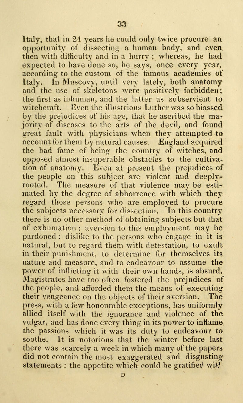 Italy, that in 24 years he could only twice procure an opportunity of dissecting a human body, and even then with difficulty and in a hurry ; whereas, he had expected to have done so, he says, once every year, according to the custom of the famous academies of Italy. In Muscovy, until very lately, both anatomy and the use of skeletons were positively forbidden; the first as inhuman, and the latter as subservient to witchcraft. Even the illustrious Luther was so biassed by the prejudices of his age, that he ascribed the ma- jority of diseases to the arts of the devil, and found great fault v/ith physicians v/hen they attempted to account for them by natural causes England acquired the bad fame of being the country of witches, and opposed almost insuperable obstacles to the cultiva- tion of anatomy. Even at present the prejudices of the people on this subject are violent and deeply- rooted. The measure of that violence may be esti- mated by the degree of abhorrence with wdiich they regard those persons w^ho are employed to procure the subjects necessary for dissection. In this country there is no other method of obtaining subjects but that of exhumation : aversion to this employment m.ay be pardoned : dislike to the persons who engage in it is natural, but to regard them with detestation, to exult in their punishment, to determine for themselves its nature and measure, and to endeavour to assume the power of inflicting it with their own hands, is absurd. Magistrates have too often fostered the prejudices of the people, and afforded them the means of executing their vengeance on the objects of their aversion. The press, w ith a few honourable exceptions, has uniformly allied itself with the ignorance and violence of the, vulgar, and has done every thing in its power to inflame the passions which it was its duty to endeavour to soothe. It is notorious that the winter before last there was scarcely a week in which many of the papers did not contain the most exaggerated and disgusting statements : the appetite which could be gratified wife^ D