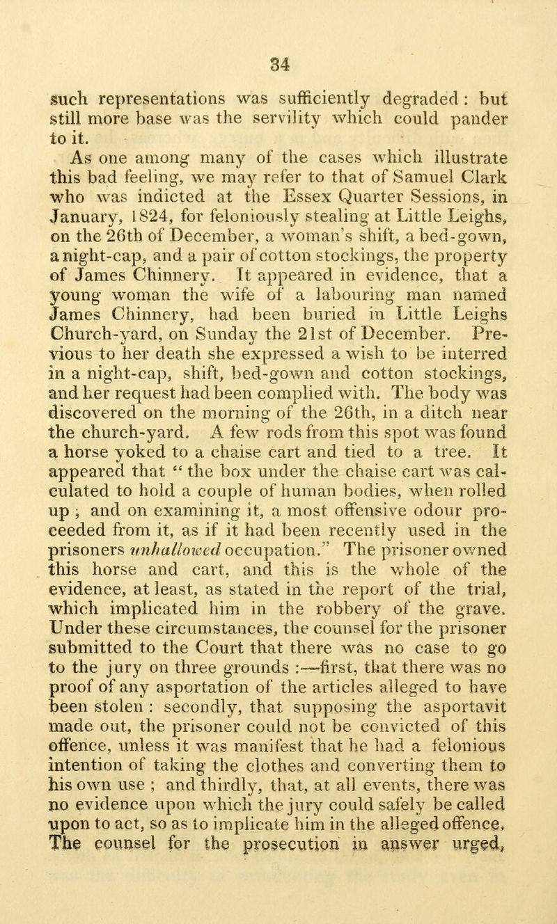 such representations was sufficiently degraded : but still more base was the servility which could pander to it. As one among many of the cases which illustrate this bad feeling, we may refer to that of Samuel Clark who was indicted at the Essex Quarter Sessions, in January, 1824, for feloniously stealing at Little Leighs, on the 26th of December, a woman's shift, a bed-gown, a night-cap, and a pair of cotton stockings, the property of James Chinnery. It appeared in evidence, that a young woman the wife of a labouring man named James Chinnery, had been buried in Little Leighs Church-yard, on Sunday the 21st of December, Pre- vious to her death she expressed a wish to be interred in a night-cap, shift, bed-gown and cotton stockings, and her request had been complied with. The body was discovered on the morning of the 26th, in a ditch near the church-yard. A few rods from this spot was found a horse yoked to a chaise cart and tied to a tree. It appeared that *' the box under the chaise cart was cal- culated to hold a couple of human bodies, when rolled up ; and on examining it, a most offensive odour pro- ceeded from it, as if it had been recently used in the prisoners tmhaliowed occupation/' The prisoner owned this horse and cart., and this is the v/hole of the evidence, at least, as stated in the report of the trial, which implicated him in the robbery of the grave. Under these circumstances, the counsel for the prisoner submitted to the Court that there was no case to go to the jury on three grounds :—first, that there was no proof of any asportation of the articles alleged to have been stolen : secondly, that supposing the asportavit made out, the prisoner could not be convicted of this offence, unless it was manifest that he had a felonious intention of taking the clothes and converting them to his own use ; and thirdly, that, at all events, there was no evidence upon which the jury could safely be called •upon to act, so as to implicate him in the alleged offence* The counsel for the prosecution in answer urg^d,