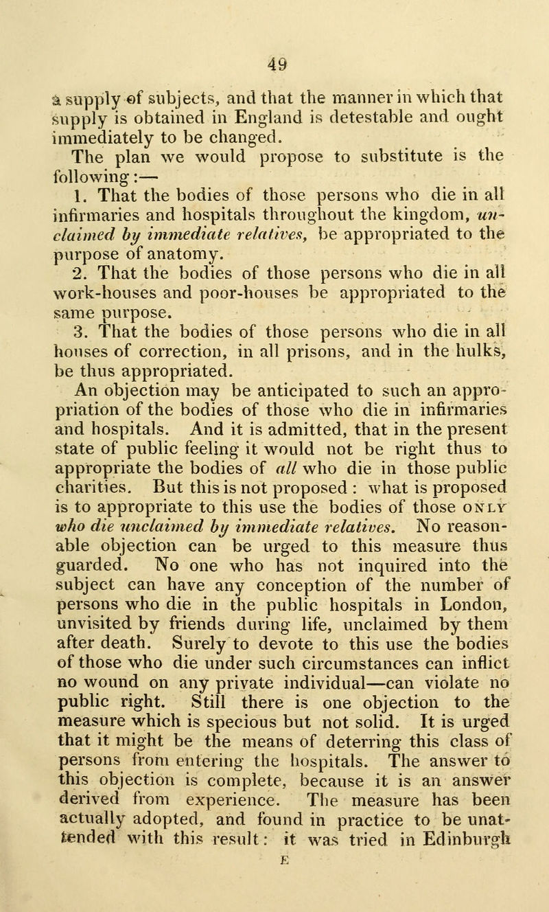 asopplyef subjects, and that the mannerin which that supply is obtained in England is detestable and ought immediately to be changed. The plan we would propose to substitute is the following:— 1. That the bodies of those persons who die in alt infirmaries and hospitals throughout the kingdom, un- claimed hy immediate relatives, be appropriated to the purpose of anatomy. 2. That the bodies of those persons who die in all work-houses and poor-houses be appropriated to the same purpose. 3. That the bodies of those persons who die in all houses of correction, in all prisons, and in the hulks, be thus appropriated. An objection may be anticipated to such an appro- priation of the bodies of those who die in infirmaries and hospitals. And it is admitted, that in the present state of public feeling it would not be right thus to appropriate the bodies of all who die in those public charities. But this is not proposed : what is proposed is to appropriate to this use the bodies of those only who die unclaimed hy immediate relatives. No reason- able objection can be urged to this measure thus guarded. No one who has not inquired into the subject can have any conception of the number of persons who die in the public hospitals in London, unvisited by friends during life, unclaimed by them after death. Surely to devote to this use the bodies of those who die under such circumstances can inflict no wound on any private individual—can violate no public right. Still there is one objection to the measure which is specious but not solid. It is urged that it might be the means of deterring this class of persons from entering the hospitals. The answer to this objection is complete, because it is an answer derived from experience. The measure has been actually adopted, and found in practice to be unat- tended with this result: \t was tried in Edinburffk
