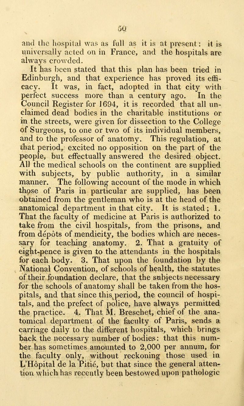 5Q and the liospital was as full as it is at present: it is universally acted on in France, and the hospitals are always crowded. It has been stated that this plan has been tried in Edinburgh, and that experience has proved its effi- cacy. It was, in fact, adopted in that city vidth perfect success more than a century ago. In the Council Register for J 694, it is recorded that all un- claimed dead bodies in the charitable institutions or in the streets, were given for dissection to the College of Surgeons, to one or two of its individual members, and to the professor of anatomy. This regulation, at that period^ excited no opposition on the part of the people, but effectually answered the desired object. All the medical schools on the continent are supplied with subjects, by public authority, in a similar manner. The following account of the mode in which those of Paris in particular are supplied, has been obtained from the gentleman who is at the head of the anatomical department in that city. It is stated; 1. That the faculty of medicine at Paris is authorized to take from the civil hospitals, from the prisons, and from depots of mendicity, the bodies which are neces- sary for teaching anatomy. 2. That a gratuity of eight-pence is given to the attendants in the hospitals for each body. 3. That upon the foundation by the National Convention, of schools of health, the statutes of their foundation declare, that the subjects necessary for the schools of anatomy shall be taken from the hos- pitals, and that since this^period, the council of hospi- tals, and the prefect of police, have always permitted the practice. 4. That M. Breschet, chief of the ana- tomical department of the faculty of Paris, sends a carriage daily to the different hospitals, which brings fcack the necessary number of bodies: that this num- ber has sometimes amounted to 2,000 per annum, for the faculty only, without reckoning those used in L'Hopital de la Pitie, but that since the general atten- tion which has recently been bestawed upon pathologic