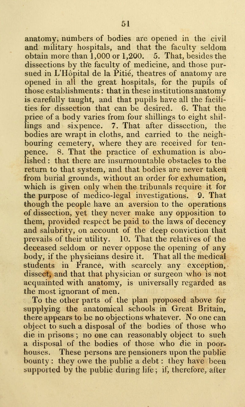 anatomy, numbers of bodies are opened in the civil and military hospitals, and that the faculty seldom obtain more than 1,000 or 1,200. 5. That, besides the dissections by th*e faculty of medicine, and those pur- sued in L'Hopital de la Pitie, theatres of anatomy are opened in all the great hospitals, for the pupils of those establishments: that in these institutions anatomy is carefully taught, and that pupils have all the facili- ties for dissection that can be desired. 6. That the price of a body varies from four shillings to eight shil= lings and sixpence. 7. That after dissection, the bodies are wrapt in cloths, and carried to the neigh- bouring cemetery, where they are received for ten- pence. 8. That the practice of exhumation is abo- lished : that there are insurmountable obstacles to the return to that system, and that bodies are never taken from burial grounds, without an order for exhumation, which is given only when the tribunals require it for the purpose of medico-legal investigations. 9. That though the people have an aversion to the operations of dissection, yet they never make any opposition to them, provided respect be paid to the laws of decency and salubrity, on account of the deep conviction that prevails of their utility. 10. That the relatives of the deceased seldom or never oppose the opening of any body, if the physicians desire it. That all the medical students in France, with scarcely any exception, dissect, and that that physician or surgeon who is not acquainted with anatomy, is universally regarded as the most ignorant of men. To the other parts of the plan proposed above for supplying the anatomical schools in Great Britain, there appears to be no objections whatever. No one can object to such a disposal of the bodies of those who die in prisons ; no one can reasonably object to such a disposal of the bodies of those who die in poor- houses. These persons are pensioners upon the public bounty : they owe the public a debt: they have been supported by the public during life; if, therefore, after