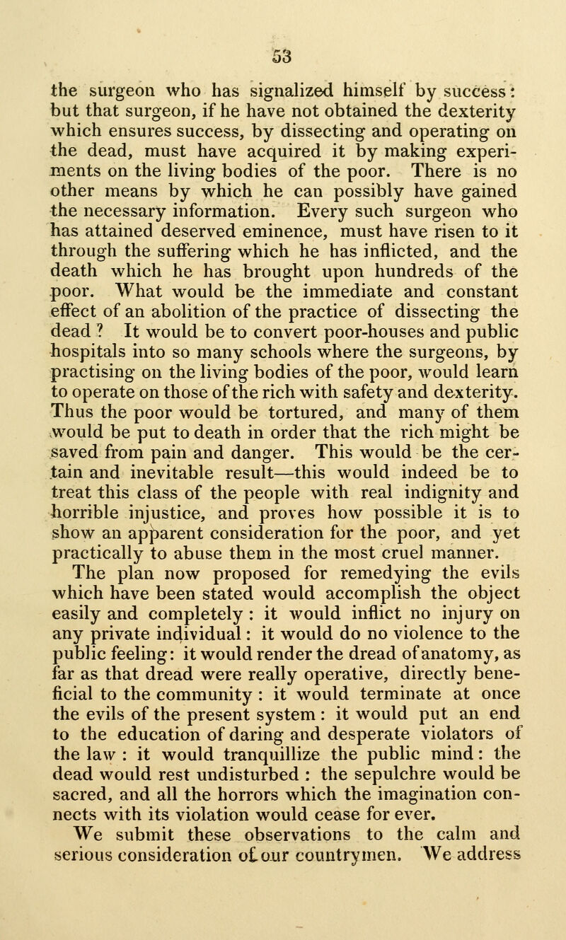 the surgeon who has signalized himself by success: but that surgeon, if he have not obtained the dexterity which ensures success, by dissecting and operating on the dead, must have acquired it by making experi- ments on the living bodies of the poor. There is no other means by which he can possibly have gained the necessary information. Every such surgeon who has attained deserved eminence, must have risen to it through the suffering which he has inflicted, and the death which he has brought upon hundreds of the poor. What would be the immediate and constant effect of an abolition of the practice of dissecting the dead ? It would be to convert poor-houses and public hospitals into so many schools where the surgeons, by practising on the living bodies of the poor, would learn to operate on those of the rich with safety and dexterity. Thus the poor would be tortured, and many of them .would be put to death in order that the rich might be saved from pain and danger. This would be the cer- tain and inevitable result—this would indeed be to treat this class of the people with real indignity and horrible injustice, and proves how possible it is to show an apj)arent consideration for the poor, and yet practically to abuse them in the most cruel manner. The plan now proposed for remedying the evils which have been stated would accomplish the object easily and completely : it would inflict no injury on any private individual: it would do no violence to the public feeling: it would render the dread of anatomy, as far as that dread were really operative, directly bene- ficial to the community : it would terminate at once the evils of the present system : it would put an end to the education of daring and desperate violators of the law : it would tranquillize the public mind: the dead would rest undisturbed : the sepulchre would be sacred, and all the horrors which the imagination con- nects with its violation would cease for ever. We submit these observations to the calm and serious consideration otoiir countrymen. We address