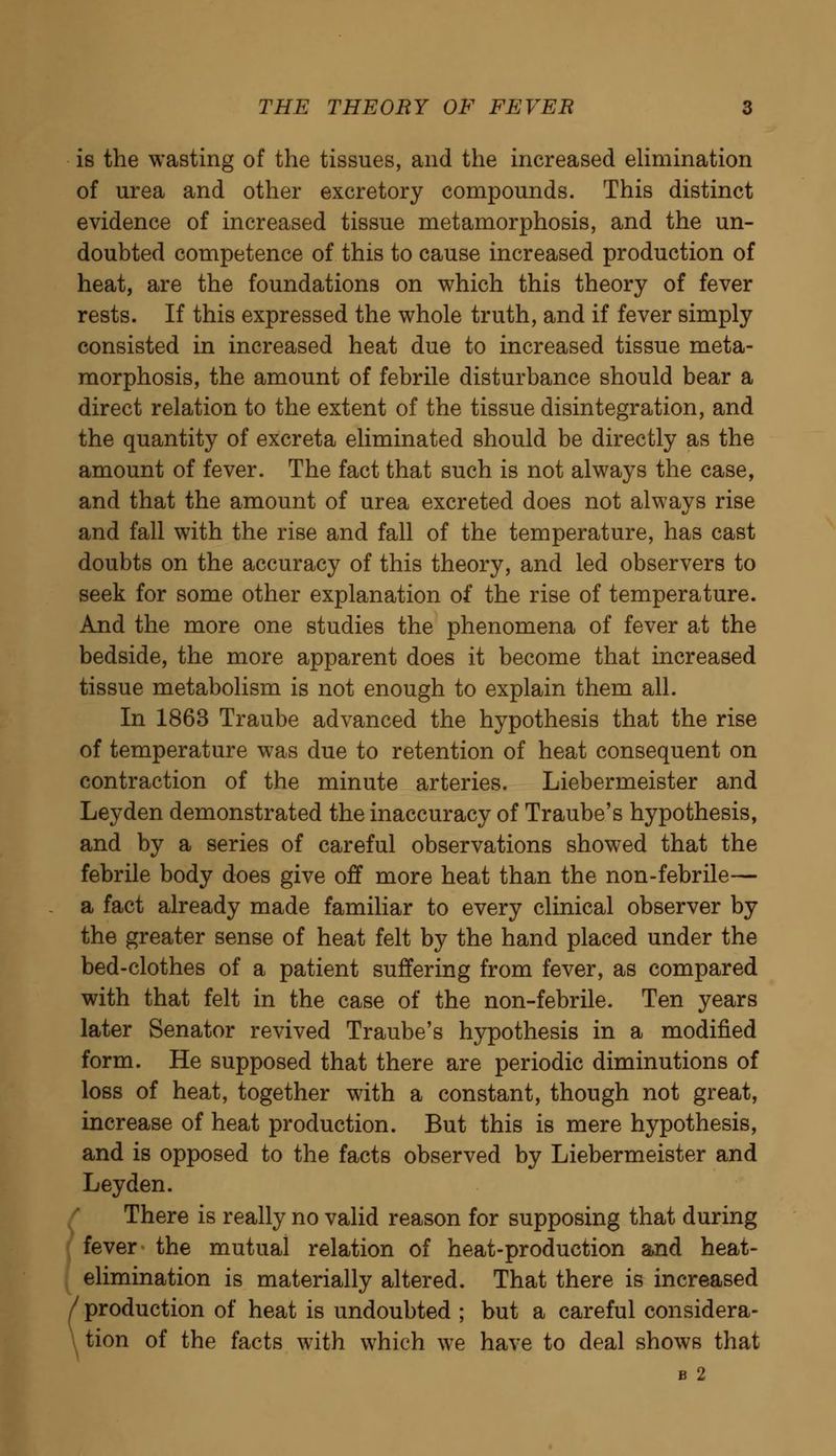 is the wasting of the tissues, and the increased elimination of urea and other excretory compounds. This distinct evidence of increased tissue metamorphosis, and the un- doubted competence of this to cause increased production of heat, are the foundations on which this theory of fever rests. If this expressed the whole truth, and if fever simply consisted in increased heat due to increased tissue meta- morphosis, the amount of febrile disturbance should bear a direct relation to the extent of the tissue disintegration, and the quantity of excreta eliminated should be directly as the amount of fever. The fact that such is not always the case, and that the amount of urea excreted does not always rise and fall with the rise and fall of the temperature, has cast doubts on the accuracy of this theory, and led observers to seek for some other explanation of the rise of temperature. And the more one studies the phenomena of fever at the bedside, the more apparent does it become that increased tissue metabolism is not enough to explain them all. In 1863 Traube advanced the hypothesis that the rise of temperature was due to retention of heat consequent on contraction of the minute arteries. Liebermeister and Leyden demonstrated the inaccuracy of Traube's hypothesis, and by a series of careful observations showed that the febrile body does give off more heat than the non-febrile— a fact already made familiar to every clinical observer by the greater sense of heat felt by the hand placed under the bed-clothes of a patient suffering from fever, as compared with that felt in the case of the non-febrile. Ten years later Senator revived Traube's hypothesis in a modified form. He supposed that there are periodic diminutions of loss of heat, together with a constant, though not great, increase of heat production. But this is mere hypothesis, and is opposed to the facts observed by Liebermeister and Leyden. There is really no valid reason for supposing that during fever the mutual relation of heat-production and heat- elimination is materially altered. That there is increased / production of heat is undoubted ; but a careful considera- tion of the facts with which we have to deal shows that B 2