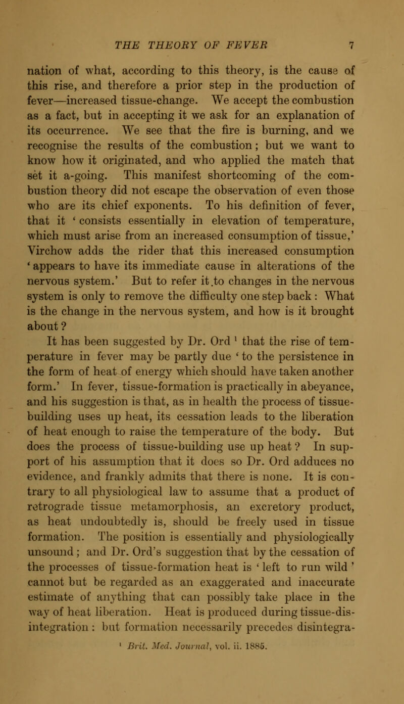 nation of what, according to this theory, is the cause of this rise, and therefore a prior step in the production of fever—increased tissue-change. We accept the combustion as a fact, but in accepting it we ask for an explanation of its occurrence. We see that the fire is burning, and we recognise the results of the combustion ; but we want to know how it originated, and who applied the match that set it a-going. This manifest shortcoming of the com- bustion theory did not escape the observation of even those who are its chief exponents. To his definition of fever, that it ' consists essentially in elevation of temperature, which must arise from an increased consumption of tissue,' Virchow adds the rider that this increased consumption * appears to have its immediate cause in alterations of the nervous system.' But to refer it .to changes in the nervous system is only to remove the difficulty one step back : What is the change in the nervous system, and how is it brought about ? It has been suggested by Dr. Ord l that the rise of tem- perature in fever may be partly due ' to the persistence in the form of heat of energy which should have taken another form.' In fever, tissue-formation is practically in abeyance, and his suggestion is that, as in health the process of tissue- building uses up heat, its cessation leads to the liberation of heat enough to raise the temperature of the body. But does the process of tissue-building use up heat ? In sup- port of his assumption that it does so Dr. Ord adduces no evidence, and frankly admits that there is none. It is con- trary to all physiological law to assume that a product of retrograde tissue metamorphosis, an excretory product, as heat undoubtedly is, should be freely used in tissue formation. The position is essentially and physiologically unsound; and Dr. Ord's suggestion that by the cessation of the processes of tissue-formation heat is ' left to run wild ' cannot but be regarded as an exaggerated and inaccurate estimate of anything that can possibly take place in the way of heat liberation. Heat is produced during tissue-dis- integration : but formation necessarily precedes disintegra- 1 Brit. Med. Journal, vol. ii. 1886.