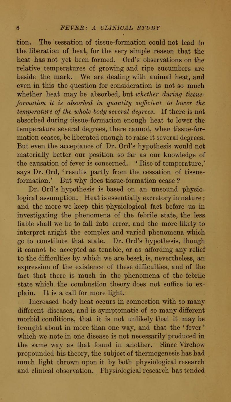 tion. The cessation of tissue-formation could not lead to the liberation of heat, for the very simple reason that the heat has not yet been formed. Ord's observations on the relative temperatures of growing and ripe cucumbers are beside the mark. We are dealing with animal heat, and even in this the question for consideration is not so much whether heat may be absorbed, but whether during tissue- formation it is absorbed in quantity sufficient to loicer the temperature of the whole body several degrees. If there is not absorbed during tissue-formation enough heat to lower the temperature several degrees, there cannot, when tissue-for- mation ceases, be liberated enough to raise it several degrees. But even the acceptance of Dr. Ord's hypothesis would not materially better our position so far as our knowledge of the causation of fever is concerned. * Kise of temperature,' says Dr. Ord, ' results partly from the cessation of tissue- formation.' But why does tissue-formation cease ? Dr. Ord's hypothesis is based on an unsound physio- logical assumption. Heat is essentially excretory in nature ; and the more we keep this physiological fact before us in investigating the phenomena of the febrile state, the less liable shall we be to fall into error, and the more likely to interpret aright the complex and varied phenomena which go to constitute that state. Dr. Ord's hypothesis, though it cannot be accepted as tenable, or as affording any relief to the difficulties by which we are beset, is, nevertheless, an expression of the existence of these difficulties, and of the fact that there is much in the phenomena of the febrile state which the combustion theory does not suffice to ex- plain. It is a call for more light. Increased body heat occurs in connection with so many different diseases, and is symptomatic of so many different morbid conditions, that it is not unlikely that it may be brought about in more than one way, and that the * fever' which we note in one disease is not necessarily produced in the same way as that found in another. Since Virchow propounded his theory, the subject of thermogenesis has had much light thrown upon it by both physiological research and clinical observation. Physiological research has tended