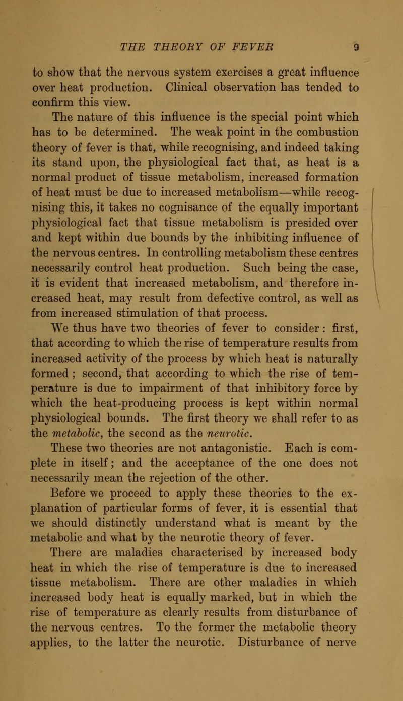 to show that the nervous system exercises a great influence over heat production. Clinical observation has tended to confirm this view. The nature of this influence is the special point which has to be determined. The weak point in the combustion theory of fever is that, while recognising, and indeed taking its stand upon, the physiological fact that, as heat is a normal product of tissue metabolism, increased formation of heat must be due to increased metabolism—while recog- nising this, it takes no cognisance of the equally important physiological fact that tissue metabolism is presided over and kept within due bounds by the inhibiting influence of the nervous centres. In controlling metabolism these centres necessarily control heat production. Such being the case, it is evident that increased metabolism, and therefore in- creased heat, may result from defective control, as well as from increased stimulation of that process. We thus have two theories of fever to consider: first, that according to which the rise of temperature results from increased activity of the process by which heat is naturally formed ; second, that according to which the rise of tem- perature is due to impairment of that inhibitory force by which the heat-producing process is kept within normal physiological bounds. The first theory we shall refer to as the metabolic, the second as the neurotic. These two theories are not antagonistic. Each is com- plete in itself; and the acceptance of the one does not necessarily mean the rejection of the other. Before we proceed to apply these theories to the ex- planation of particular forms of fever, it is essential that we should distinctly understand what is meant by the metabolic and what by the neurotic theory of fever. There are maladies characterised by increased body heat in which the rise of temperature is due to increased tissue metabolism. There are other maladies in which increased body heat is equally marked, but in which the rise of temperature as clearly results from disturbance of the nervous centres. To the former the metabolic theory applies, to the latter the neurotic. Disturbance of nerve