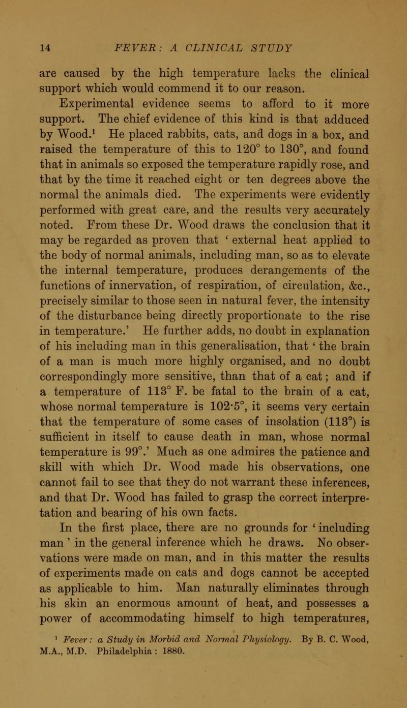 are caused by the high temperature lacks the clinical support which would commend it to our reason. Experimental evidence seems to afford to it more support. The chief evidence of this kind is that adduced by Wood.1 He placed rabbits, cats, and dogs in a box, and raised the temperature of this to 120° to 130°, and found that in animals so exposed the temperature rapidly rose, and that by the time it reached eight or ten degrees above the normal the animals died. The experiments were evidently performed with great care, and the results very accurately noted. From these Dr. Wood draws the conclusion that it may be regarded as proven that ' external heat applied to the body of normal animals, including man, so as to elevate the internal temperature, produces derangements of the functions of innervation, of respiration, of circulation, &c, precisely similar to those seen in natural fever, the intensity of the disturbance being directly proportionate to the rise in temperature.' He further adds, no doubt in explanation of his including man in this generalisation, that ' the brain of a man is much more highly organised, and no doubt correspondingly more sensitive, than that of a cat; and if a temperature of 113° F. be fatal to the brain of a cat, whose normal temperature is 102-5°, it seems very certain that the temperature of some cases of insolation (113°) is sufficient in itself to cause death in man, whose normal temperature is 99°.' Much as one admires the patience and skill with which Dr. Wood made his observations, one cannot fail to see that they do not warrant these inferences, and that Dr. Wood has failed to grasp the correct interpre- tation and bearing of his own facts. In the first place, there are no grounds for ' including man ' in the general inference which he draws. No obser- vations were made on man, and in this matter the results of experiments made on cats and dogs cannot be accepted as applicable to him. Man naturally eliminates through his skin an enormous amount of heat, and possesses a power of accommodating himself to high temperatures, 1 Fever: a Study in Morbid and Normal Physiology. By B. C. Wood, M.A., M.D. Philadelphia : 1880.