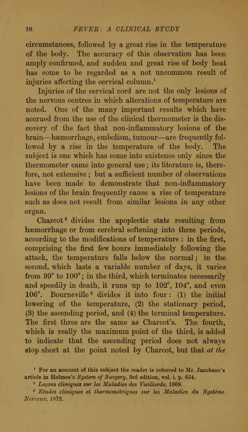 circumstances, followed by a great rise in the temperature of the body. The accuracy of this observation has been amply confirmed, and sudden and great rise of body heat has come to be regarded as a not uncommon result of injuries affecting the cervical column.1 Injuries of the cervical cord are not the only lesions of the nervous centres in which alterations of temperature are noted. One of the many important results which have accrued from the use of the clinical thermometer is the dis- covery of the fact that non-inflammatory lesions of the brain—haemorrhage, embolism, tumour—are frequently fol- lowed by a rise in the temperature of the body. The subject is one which has come into existence only since the thermometer came into general use; its literature is, there- fore, not extensive ; but a sufficient number of observations have been made to demonstrate that non-inflammatory lesions of the brain frequently cause a rise of temperature such as does not result from similar lesions in any other organ. Charcot2 divides the apoplectic state resulting from haemorrhage or from cerebral softening into three periods, according to the modifications of temperature : in the first, comprising the first few hours immediately following the attack, the temperature falls below the normal; in the second, which lasts a variable number of days, it varies from 99° to 100°; in the third, which terminates necessarily and speedily in death, it runs up to 102°, 104°, and even 106°. Bourneville3 divides it into four : (1) the initial lowering of the temperature, (2) the stationary period, (3) the ascending period, and (4) the terminal temperature. The first three are the same as Charcot's. The fourth, which is really the maximum point of the third, is added to indicate that the ascending period does not always stop short at the point noted by Charcot, but that at the 1 For an account of this subject the reader is referred to Mr. Jacobson's article in Holmes's System of Surgery, 3rd edition, vol. i. p. 654. 2 Legons cliniques sur les Maladies des Vieillards, 1869. 3 Etudes cliniques et tliermomttriques sur les Maladies du SysUme Nerveux, 1872.