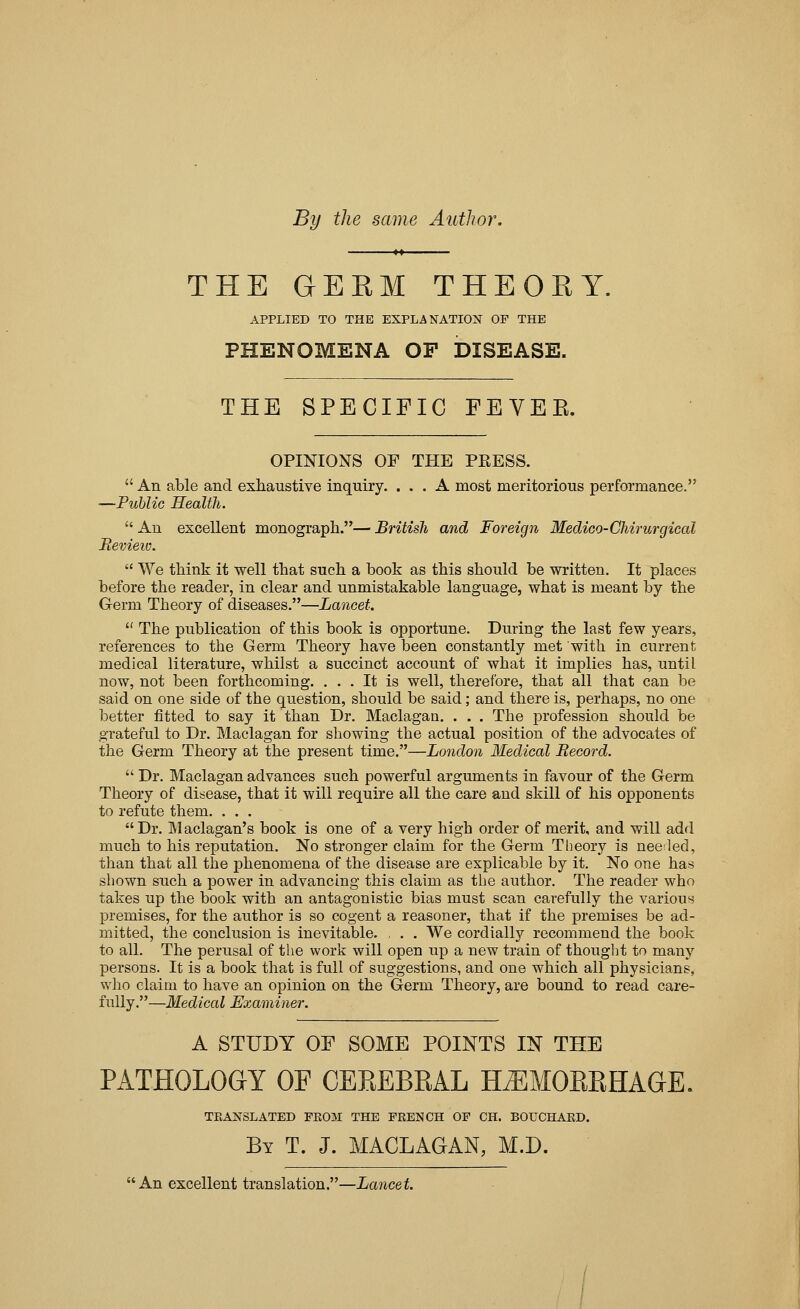 By the same Author. THE GERM THEORY. APPLIED TO THE EXPLANATION OF THE PHENOMENA OP DISEASE. THE SPECIFIC FEVEK. OPINIONS OF THE PRESS.  An able and exhaustive inquiry. ... A most meritorious performance. —Public Health.  An excellent monograph.— British and Foreign Medico-Chirurgical Revieio.  We think it well that such a book as this should be written. It places before the reader, in clear and unmistakable language, what is meant by the Germ Theory of diseases.—Lancet.  The publication of this book is opportune. During the last few years, references to the Germ Theory have been constantly met with in current medical literature, whilst a succinct account of what it implies has, until now, not been forthcoming. ... It is well, therefore, that all that can be said on one side of the question, should be said; and there is, perhaps, no one better fitted to say it than Dr. Maclagan. . . . The profession should be grateful to Dr. Maclagan for showing the actual position of the advocates of the Germ Theory at the present time.—London Medical Record.  Dr. Maclagan advances such powerful arguments in favour of the Germ Theory of disease, that it will require all the care and skill of his opponents to refute them. . . . Dr. Maclagan's book is one of a very high order of merit, and will add much to his reputation. No stronger claim for the Germ Theory is nee:led, than that all the phenomena of the disease are explicable by it. No one has shown such a power in advancing this claim as the author. The reader who takes up the book with an antagonistic bias must scan carefully the various premises, for the author is so cogent a reasoner, that if the premises be ad- mitted, the conclusion is inevitable. , . . We cordially recommend the book to all. The perusal of the work will open up a new train of thouglit to many persons. It is a book that is full of suggestions, and one which all physicians, who claim to have an opinion on the Germ Theory, are bound to read care- fully.—Medical Examiner. A STUDY OF SOME POINTS IN THE PATHOLOGY OF CEREBRAL HiEMORRHAGE. TRANSLATED FE03I THE FRENCH OF CH. BOUCHARD. By T. J. MACLAGAN, M.D. An excellent translation.—Lancet.