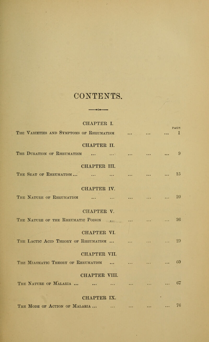 CONTEI^TS. CHAPTER I. PAG-R The Varieties and Symptoms of Rheumatism ... ... ... 1 CHAPTER II. The Duration op Rheumatism ... ... ... ... ... 9 CHAPTER III. The Seat op Rheumatism... ... ... ... ... ... 15 CHAPTER IV. The Nature op Rheumatism ... ... ... ... ... 20 CHAPTER V. The Nature of the Rheumatic Poison ... ... ... ... 26 CHAPTER VI. The Lactic Acid Theory op Rheumatism ... ... ... ... 29 CHAPTER VII. The Miasmatic Theory of Rheumatism ... ... ... ... 60 CHAPTER VIII. The Nature op Malaria ... ... ... ... ... ... 67 CHAPTER IX. The Mode op Action of Malaria... ... ... ... ... 76