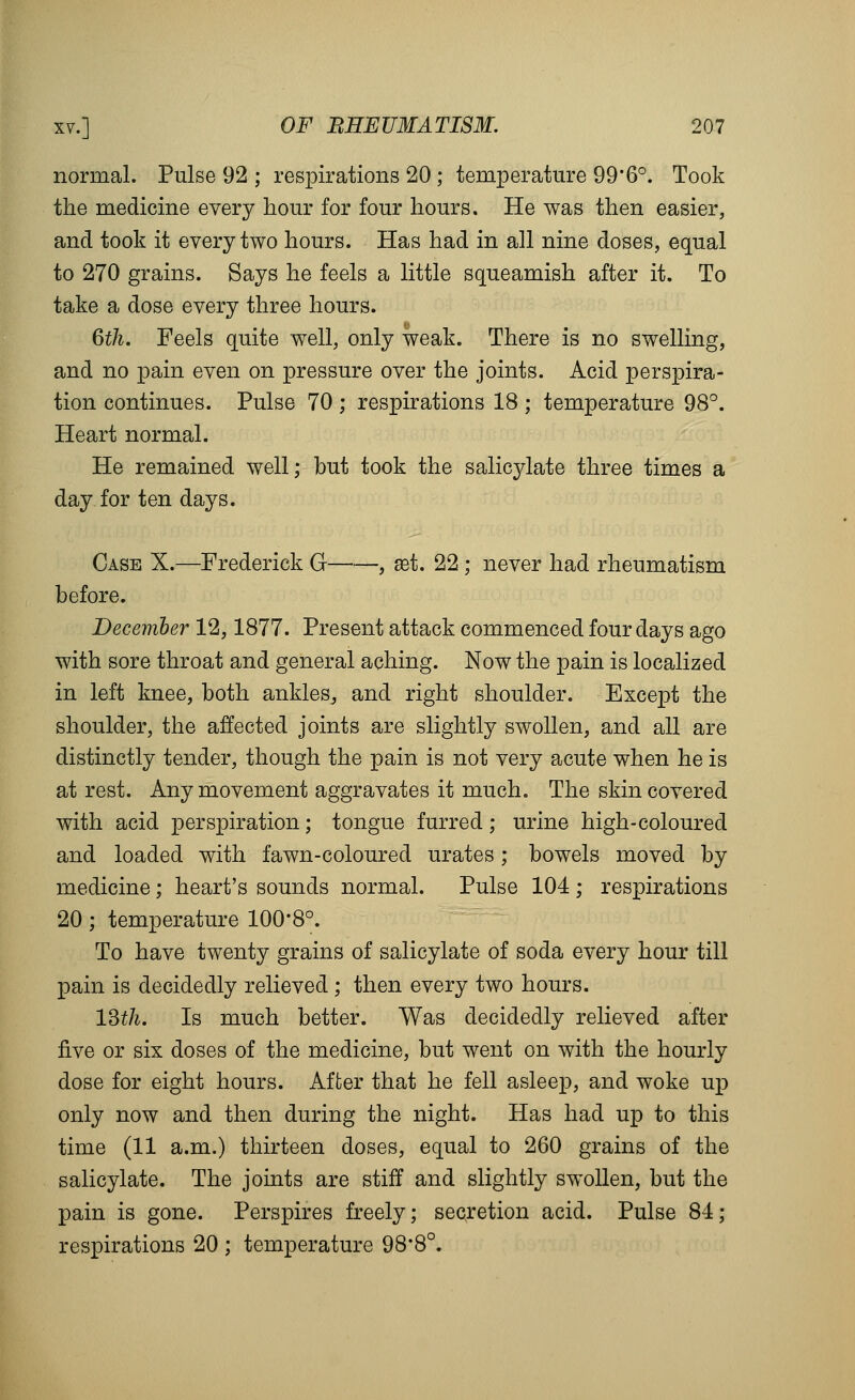 normal. Pulse 92 ; respirations 20 ; temperature 99'6°. Took the medicine every hour for four hours. He was then easier, and took it every two hours. Has had in all nine doses, equal to 270 grains. Says he feels a little squeamish after it. To take a dose every three hours. 6th. Feels quite well, only weak. There is no swelling, and no pain even on pressure over the joints. Acid perspira- tion continues. Pulse 70 ; respirations 18 ; temperature 98°. Heart normal. He remained well; but took the salicylate three times a day for ten days. Case X.—Frederick G , set. 22 ; never had rheumatism before. December 12,1877. Present attack commenced four days ago with sore throat and general aching. Now the pain is localized in left knee, both ankles^ and right shoulder. Except the shoulder, the affected joints are slightly swollen, and all are distinctly tender, though the pain is not very acute when he is at rest. Any movement aggravates it much. The skin covered with acid perspiration; tongue furred; urine high-coloured and loaded with fawn-coloured urates; bowels moved by medicine; heart's sounds normal. Pulse 104 ; respirations 20; temperature 100*8°. To have twenty grains of salicylate of soda every hour till pain is decidedly relieved ; then every two hours. ISth. Is much better. Was decidedly relieved after five or six doses of the medicine, but went on with the hourly dose for eight hours. After that he fell asleep, and woke up only now and then during the night. Has had up to this time (11 a.m.) thirteen doses, equal to 260 grains of the salicylate. The joints are stiff and slightly swollen, but the pain is gone. Perspires freely; secretion acid. Pulse 84; respirations 20 ; temperature 98*8°.
