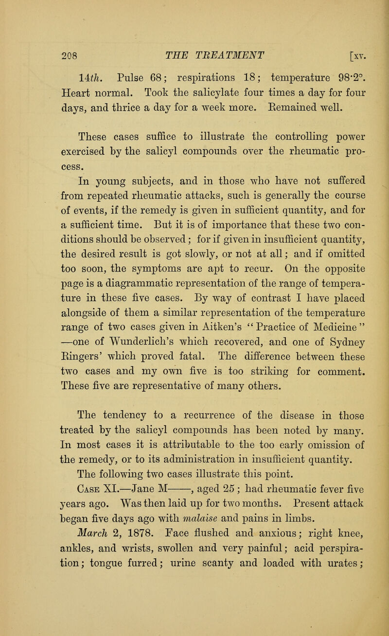 14:th. Pulse 68; respirations 18; temperature 98*2°. Heart normal. Took the salicylate four times a day for four days, and thrice a day for a week more. Eemained well. These cases suffice to illustrate the controlling power exercised by the salicyl compounds over the rheumatic pro- cess. In young subjects, and in those who have not suffered from repeated rheumatic attacks, such is generally the course of events, if the remedy is given in sufficient quantity, and for a sufficient time. But it is of importance that these two con- ditions should be observed; for if given in insufficient quantity, the desired result is got slowly, or not at all; and if omitted too soon, the symptoms are apt to recur. On the opposite page is a diagrammatic representation of the range of tempera- ture in these ^Ye cases. By way of contrast I have placed alongside of them a similar representation of the temperature range of two cases given in Aitken's Practice of Medicine —one of Wunderlich's which recovered, and one of Sydney Eingers' which proved fatal. The difference between these two cases and my own five is too striking for comment. These five are representative of many others. The tendency to a recurrence of the disease in those treated by the salicyl compounds has been noted by many. In most cases it is attributable to the too early omission of the remedy, or to its administration in insufficient quantity. The following two cases illustrate this point. Case XI.—Jane M , aged 25; had rheumatic fever five years ago. Was then laid up for two months. Present attack began five days ago with malaise and pains in limbs. March 2, 1878. Face flushed and anxious; right knee, ankles, and wrists, swollen and very painful; acid perspira- tion; tongue furred; urine scanty and loaded with urates;