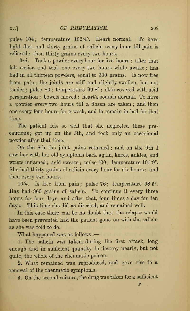 pulse 104; temperature 102-4°. Heart normal. To have light diet, and thirty grains of salicin every hour till pain is relieved ; then thirty grains every two hours. ^rd. Took a powder every hour for five hours ; after that felt easier, and took one every two hours while awake; has had in all thirteen powders, equal to 390 grains. Is now free from pain; the joints are stiff and slightly swollen, but not tender; pulse 80; temperature 99*8°; skin covered with acid perspiration ; bowels moved : heart's sounds normal. To have a powder every two hours till a dozen are taken; and then one every four hours for a week, and to remain in bed for that time. The patient felt so well that she neglected these pre- cautions; got up on the 5th, and took only an occasional powder after that time. On the 8th the joint pains returned; and on the 9th I saw her with her old symptoms back again, knees, ankles, and wrists infiamed; acid sweats ; pulse 100; temperature 101*9°. She had thirty grains of salicin every hour for six hours; and then every two hours. 10th. Is free from pain; pulse 76; temperature 98*5°. Has had 360 grains of salicin. To continue it every three hours for four days, and after that, four times a day for ten days. This time she did as directed, and remained well. In this case there can be no doubt that the relapse would have been prevented had the patient gone on with the salicin as she was told to do. What happened was as follows :— 1. The saKcin was taken, during the first attack, long enough and in sufficient quantity to destroy nearly, but not quite, the whole of the rheumatic poison. 2. What remained was reproduced, and gave rise to a renewal of the rheumatic symptoms. ' 3. On the second seizure, the drug was taken for a sufficient p