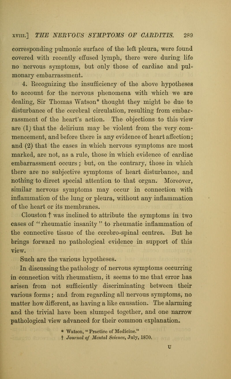 corresponding pulmonic surface of the left pleura, were found covered with recently effused lymph, there were during life no nervous symptoms, but only those of cardiac and pul- monary embarrassment. 4. Eecognizing the insufficiency of the above hypotheses to account for the nervous phenomena with which we are dealing, Sir Thomas Watson* thought they might be due to disturbance of the cerebral circulation, resulting from embar- rassment of the heart's action. The objections to this view are (Ij that the delirium may be violent from the very com- mencement, and before there is any evidence of heart affection; and (2) that the cases in which nervous symptoms are most marked, are not, as a rule, those in which evidence of cardiac embarrassment occurs ; but, on the contrary, those in which there are no subjective symptoms of heart disturbance, and nothing to direct special attention to that organ. Moreover, similar nervous symptoms may occur in connection with inflammation of the lung or pleura, without any inflammation of the heart or its membranes. Clouston t was inclined to attribute the symptoms in two cases of ''rheumatic insanity to rheumatic inflammation of the connective tissue of the cerebro-spinal centres. But he brings forward no pathological evidence in support of this view. Such are the various hypotheses. In discussing the pathology of nervous symptoms occurring in connection with rheumatism, it seems to me that error has arisen from not sufficiently discriminating between their various forms; and from regarding all nervous symptoms, no matter how different, as having a like causation. The alarming and the trivial have been slumped together, and one narrow pathological view advanced for their common explanation. * Watson, Practice of Mediciue. t Journal of Mental Science^ July, 1870. U