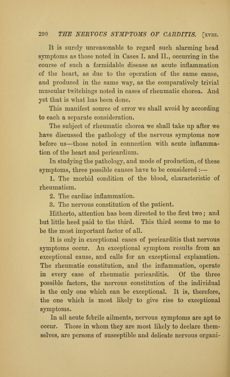 It is surely unreasonable to regard such alarming head symptoms as those noted in Cases I. and II., occurring in the course of such a formidable disease as acute inflammation of the heart, as due to the operation of the same cause, and produced in the same way, as the comparatively trivial muscular twitchings noted in cases of rheumatic chorea. And yet that is what has been done. This manifest source of error we shall avoid by according to each a separate consideration. The subject of rheumatic chorea we shall take up after we have discussed the pathology of the nervous symptoms now before us—those noted in connection with acute inflamma- tion of the heart and pericardium. In studying the pathology, and mode of production, of these symptoms, three possible causes have to be considered :— 1. The morbid condition of the blood, characteristic of rheumatism. 2. The cardiac inflammation. 3. The nervous constitution of the patient. Hitherto, attention has been directed to the first two; and but little heed paid to the third. This third seems to me to be the most important factor of all. It is only in exceptional cases of pericarditis that nervous symptoms occur. An exceptional symptom results from an exceptional cause, and calls for an exceptional explanation. The rheumatic constitution, and the inflammation, operate in every case of rheumatic pericarditis. Of the three possible factors, the nervous constitution of the individual is the only one which can be exceptional. It is, therefore, the one which is most likely to give rise to exceptional symptoms. In all acute febrile ailments, nervous symptoms are apt to occur. Those in whom they are most likely to declare them- selves, are persons of susceptible and delicate nervous organi-