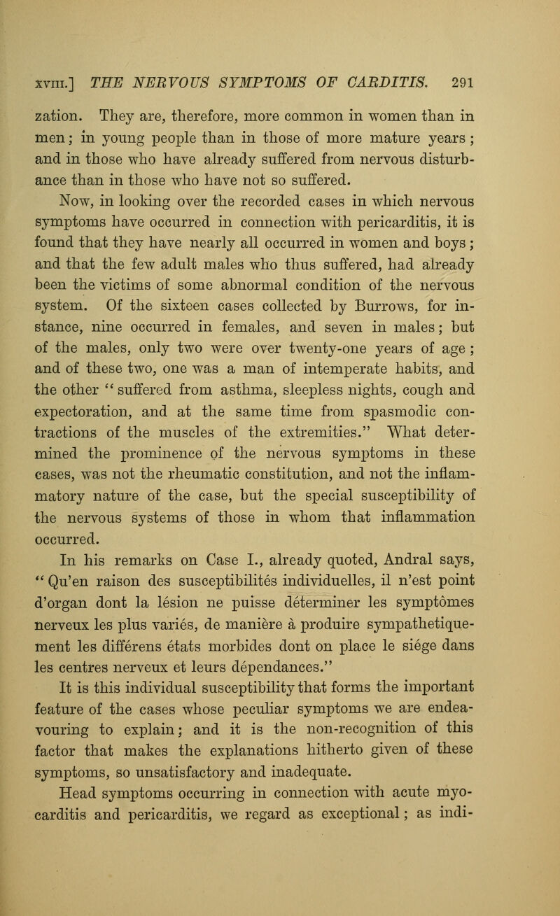 zation. They are, therefore, more common in women than in men; in young jDeople than in those of more mature years ; and in those who have already suffered from nervous disturb- ance than in those who have not so suffered. Now, in looking over the recorded cases in which nervous symptoms have occurred in connection with pericarditis, it is found that they have nearly all occurred in women and boys; and that the few adult males who thus suffered, had already been the victims of some abnormal condition of the nervous system. Of the sixteen cases collected by Burrows, for in- stance, nine occurred in females, and seven in males; but of the males, only two were over twenty-one years of age ; and of these two, one was a man of intemperate habits, and the other '^suffered from asthma, sleepless nights, cough and expectoration, and at the same time from spasmodic con- tractions of the muscles of the extremities. What deter- mined the prominence of the nervous symptoms in these cases, was not the rheumatic constitution, and not the inflam- matory nature of the case, but the special susceptibility of the nervous systems of those in whom that inflammation occurred. In his remarks on Case I., already quoted, Andral says, *' Qu'en raison des susceptibilites individuelles, il n'est point d'organ dont la lesion ne puisse determiner les sj^mptomes nerveux les plus varies, de maniere a produire sympathetique- ment les differ ens etats morbides dont on place le siege dans les centres nerveux et leurs dependances. It is this individual susceptibility that forms the important feature of the cases whose peculiar symptoms we are endea- vouring to explain; and it is the non-recognition of this factor that makes the explanations hitherto given of these symptoms, so unsatisfactory and inadequate. Head symptoms occurring in connection with acute myo- carditis and pericarditis, we regard as exceptional; as indi-