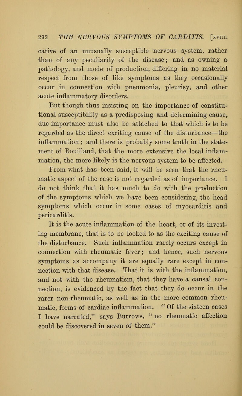 cative of an unusually susceptible nervous system, rather than of any peculiarity of the disease; and as owning a pathology, and mode of production, differing in no material respect from those of like symptoms as they occasionally occur in connection with pneumonia, pleurisy, and other acute inflammatory disorders. But though thus insisting on the importance of constitu- tional susceptibility as a predisposing and determining cause, due importance must also be attached to that which is to be regarded as the direct exciting cause of the disturbance—the inflammation ; and there is probably some truth in the state- ment of Bouillaud, that the more extensive the local inflam- mation, the more likely is the nervous system to be affected. From what has been said, it will be seen that the rheu- matic aspect of the case is not regarded as of importance. I do not think that it has much to do with the production of the symptoms which we have been considering, the head symptoms which occur in some cases of myocarditis and pericarditis. It is the acute inflammation of the heart, or of its invest- ing membrane, that is to be looked to as the exciting cause of the disturbance. Such inflammation rarely occurs except in connection with rheumatic fever; and hence, such nervous symptoms as accompany it are equally rare except in con- nection with that disease. That it is with the inflammation, and not with the rheumatism, that they have a causal con- nection, is evidenced by the fact that they do occur in the rarer non-rheumatic, as well as in the more common rheu- matic, forms of cardiac inflammation. Of the sixteen cases I have narrated, says Burrows, no rheumatic affection could be discovered in seven of them.