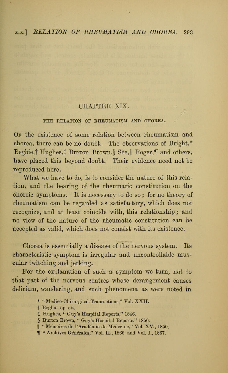 CHAPTEE XIX. THE RELATION OF RHEUMATISM AND CHOREA. Of the existence of some relation between rheumatism and chorea, there can be no doubt. The observations of Bright,* Begbie,t Hughes,t Burton Brown,§ See,|| Eoger,ir and others, have placed this beyond doubt. Their evidence need not be reproduced here. What we have to do, is to consider the nature of this rela- tion, and the bearing of the rheumatic constitution on the choreic symptoms. It is necessary to do so ; for no theory of rheumatism can be regarded as satisfactory, which does not recognize, and at least coincide with, this relationship; and no view of the nature of the rheumatic constitution can be accepted as valid, which does not consist with its existence. Chorea is essentially a disease of the nervous system. Its characteristic symptom is irregular and uncontrollable mus- cular twitching and jerking. For the explanation of such a symptom we turn, not to that part of the nervous centres whose derangement causes delirium, wandering, and such phenomena as were noted in * Medico-CMrurgical Transactions, Vol. XXII. t Begbie, op. cit. X Hughes, Guy's Hospital Keports, 1846. § Burton Brown, Guy's Hospital Eeports, 1856. II Memoires de I'Academie de Medecine, Vol. XV., 1850. t Archives Generales, Vol. II., 1866 and Vol. I., 1867.
