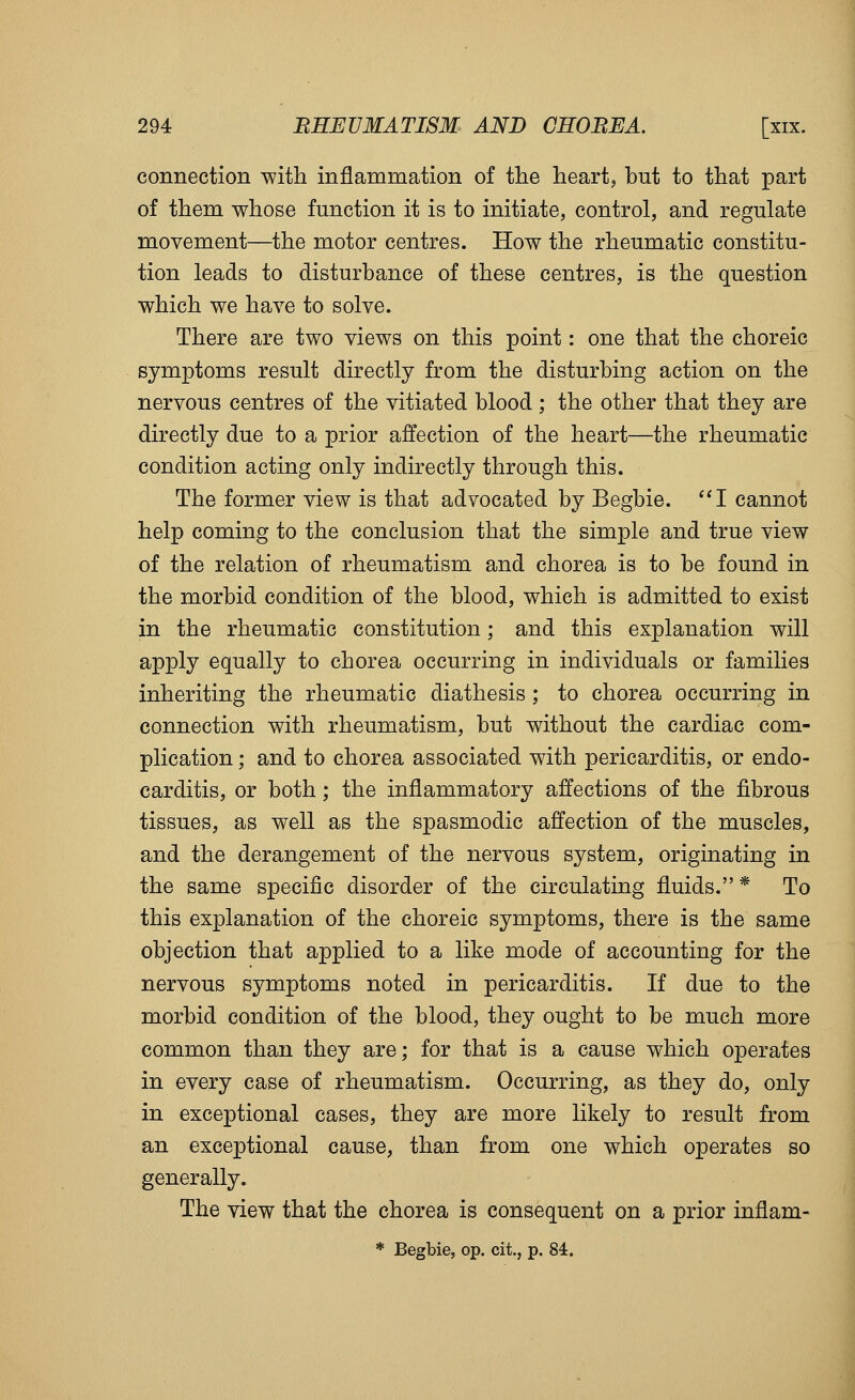 connection with inflammation of the hearty but to that part of them whose function it is to initiate, control, and regulate movement—the motor centres. How the rheumatic constitu- tion leads to disturbance of these centres, is the question which we have to solve. There are two views on this point: one that the choreic symptoms result directly from the disturbing action on the nervous centres of the vitiated blood ; the other that they are directly due to a prior affection of the heart—the rheumatic condition acting only indirectly through this. The former view is that advocated by Begbie. I cannot help coming to the conclusion that the simple and true view of the relation of rheumatism and chorea is to be found in the morbid condition of the blood, which is admitted to exist in the rheumatic constitution; and this explanation will apply equally to chorea occurring in individuals or families inheriting the rheumatic diathesis; to chorea occurring in connection with rheumatism, but without the cardiac com- plication ; and to chorea associated with pericarditis, or endo- carditis, or both; the inflammatory affections of the fibrous tissues, as well as the spasmodic affection of the muscles, and the derangement of the nervous system, originating in the same specific disorder of the circulating fluids.* To this explanation of the choreic symptoms, there is the same objection that applied to a like mode of accounting for the nervous symptoms noted in pericarditis. If due to the morbid condition of the blood, they ought to be much more common than they are; for that is a cause which operates in every case of rheumatism. Occurring, as they do, only in exceptional cases, they are more likely to result from an exceptional cause, than from one which operates so generally. The view that the chorea is consequent on a prior inflam- * Begbie, op. cit., p. 84.