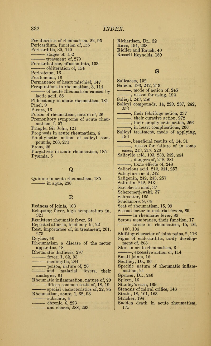 Peculiarities of rheumatism, 22, 95 Pericardium, function of, 155 Pericarditis, 39, 149 stages of, 152 treatment of, 279 Pericardial sac, effusion into, 153 obliteration of, 154 Periosteum, 16 Peritoneum, 16 Permanence of heart mischief, 147 Perspirations in rheumatism, 3, 114 of acute rheumatism caused by- lactic acid, 58 Phlebotomy in. acute rheumatism, 181 Pinel, 9 Pleura, 16 Poison of rheumatism, nature of, 26 Premonitory symptoms of acute rheu- matism, 1, 57 Priugle, Sir John, 121 Prognosis in acute rheumatism, 4 Prophylactic action of salicyl com- pounds, 266, 271 Prout, 26 Purgatives in acute rheumatism, 185 Pyaemia, 5 Q Quinine in acute rheumatism, 185 in ague, 230 Eedness of joints, 103 Eelapsing fever, high temperature in, 321 Eemittent rheumatic fever, 64 Eepeated attacks, tendency to, 22 Eest, importance of, in treatment, 261, 273 Eeyher, 40 Eheumatism a disease of the motor apparatus, 18 Eheumatic diathesis, 297 fever, 1, 62, 93 meningitis, 284 ■ poison, nature of, 26 and malarial fevers, their analogies, 61 Eheumatic inflammation, nature of, 20 fifteen common seats of, 18, 19 special characteristics of, 22, 95 Eheumatism, acute, 1, 62, 93 subacute, 4 chronic, 6, 223 and chorea, 288, 293 Eichardson, Dr., 32 Eiess, 194, 238 Eioller and Eauch, 40 Eussell Eeynolds, 189 s SalicacesB, 192 Salicin, 193, 242, 243 , mode of action of, 245 , reason for using, 192 Salicyl, 243, 256 Salicyl compounds, 14, 229, 237, 242, 256 , their febrifuge action, 237 , their curative action, 272 , their prophylactic action, 266 , in heart complications, 266 Salicyl treatment, mode of applying, 196 , beneficial results of, 14, 31 , reason for failure of in some cases, 213, 217, 220 Salicylic acid, 193, 238, 242, 244 , dangers of, 248, 281 , toxic effects of, 248 Salicylous acid, 242, 244, 257 Salicyluric acid, 242 Saligenin, 242, 243, 257 Saliretin, 242, 243 Sarcolactic acid, 37 Scheremetjewski, 37 Schroetter, 165 Scudamore, 9, 64 Seat of rheumatism, 15, 99 Second factor in malarial fevers, 89 in rheumatic fever, 89 Serous membranes, their function, 17 tissue in rheumatism, 15, 16, 100, 104 Shifting character of joint pains, 2,116 Signs of endocarditis, tardy develop- ment of, 263 Skin in acute rheumatism, 3 , excessive action of, 114 Small joints, 16 Southey, Dr., 66 Specific nature of rheumatic inflam- mation, 24 Spencer, Dr., 246 Spleen, 16 Stanley's case, 169 Stenosis of mitral orifice, 146 Strain, 18, 101, 163 Strieker, 194 Sudden death in acute rheumatism, 175